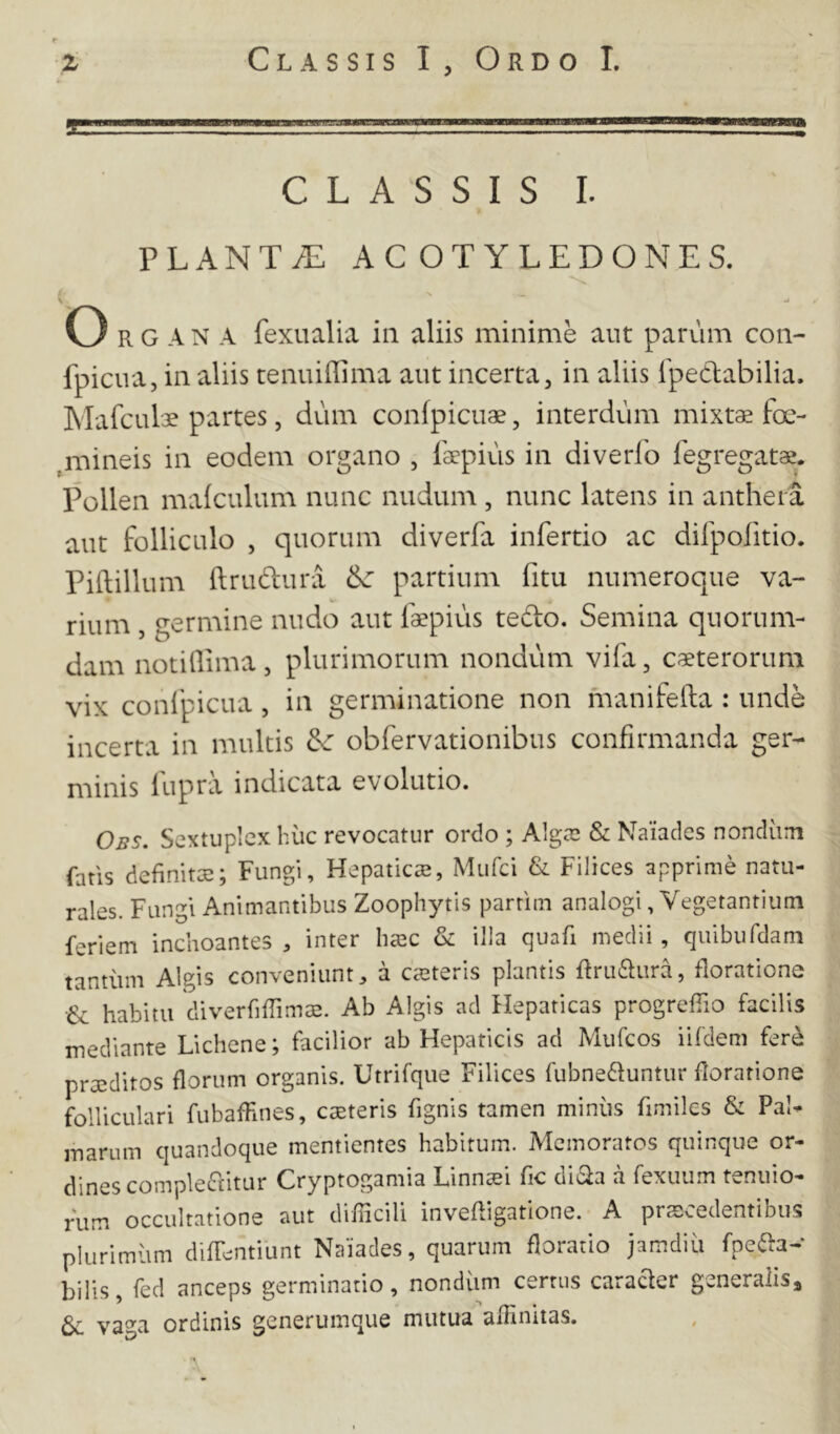 s CLASSIS I. PLANT/E AC OT YLEDONES. O R G A N A fexualia iii aliis minime aut parum con- fpiciia, in aliis tenuiffima aut incerta, in aliis rpedlabilia. Mafculse partes, dum confpicuae, interdum mixtae foe- ^mineis in eodem organo , laepius in diverfo fegregatae. Pollen mafculum nunc nudum , nunc latens in anthera aut folliculo , quorum diverfa infertio ac difpofitio. Piftillum ftrudura ^ partium fitu numeroque va- rium , germine nudo aut faepius tedo. Semina quorum- dam notidima, plurimorum nondum vifa, caeterorum vix confpicua, in germinatione non manifefta : unde incerta in multis ^ obfervationibus confirmanda ger- minis fupra indicata evolutio. Obs. Sextuplcx hiic revocatur ordo ; Algai & Naiacles nondiim fatis definitae; Fungi, Hepaticaj, Mufci & Filices apprime natu- rales. Fungi Animantibus Zoophytis parrim analogi, Vegetantium feriem inchoantes inter haec & illa quafi medii, quibufdam tantum Algis conveniunta canteris plantis Rru6lura, floratione •& habitu 'diverfifrimis. Ab Algis ad Hepaticas progrefTio facilis mediante Lichene; facilior ab Hepaticis ad Mufcos iifdem fer^ prceditos florum organis. Utrifque Filices fubnedfuntur floratione folliculari fubaffines, ceteris fignis tamen miniis fimiles & Pal- marum quandoque mentientes habitum. Memoratos quinque or- dines complebitur Cryptogamia Linn^i fic diba a fexuum tenuio- rum occultatione aut difficili invefhgatlone. A procedentibus plurimum difTentiunt Naiades, quarum floratio jamdiii fpeba- bilis, fed anceps germinatio, nondum cerrus caracler generalis^ va^a ordinis generumque mutua affinitas. wv. ^