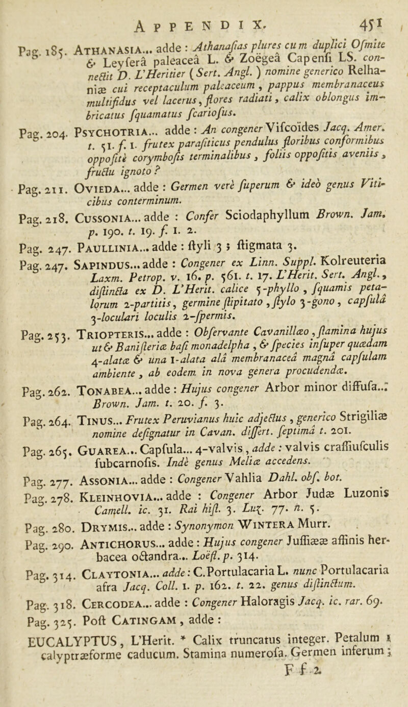 Pac. i8^ AthANASIA... adde : Alhanfasplurescum duplici 6- Leyfera paleacea L. & Zoegea Capenfi LS. con- neait D. rHeritier (Sert. Jngl. ) nomine genenco Relha- niiE cui receptaculum pakaceum , pappus membranaceus multifidus vel lacerus, flores radiati, calix oblongus bricatus fquamatus fcariofus, Pae 204. PSYCHOTRIA... adde : An congeneriJacq. Amer, t. frutex parafiticus pendulus floribus conformibus oppofite corymbofis terminalibus ^ foliis oppojitis aveniis , fruHu ignoto? ■ Pag. 211. OviEDA... adde : Germen vere fuperum & ideo genus VitU cibus conterminum. Pag. 218. CussoNiA... adde : Confer Sciodaphyllum Brewn. Jam. p, 190. /. 19. f I- 2. Pag. 247. Paullinia... adde : ftyli 3 5 ftigmata 3. Pag. 247. Sapindus... adde : Congener ex Linn. Suppi. Kolreuteria Laxm. Petrop, v. l6« p. 361. t. ly. LHerit, Sert,^ Angl,^ diflinaa ex D. VHerit. calice <^-phyllo , fquamis peta- lorum i-partitis, germine flipitato ,ftylo •^-gono, capfula ylocuLari loculis i-fpermis. Pao'. 233. TriOPTERIS... adde : Obfervante Cavanillao flamina hujus ^ ut& Baniflericz bafi monadelpha , & fpecies infuper quczdam 4-alat(Z & una l-alata ald membranacea magna capfulam ambiente y ab eodem in nova genera procudendcc, Pag. 262. Tonabea... adde : Hujus congener Arbor minor diffufa..; Brov)n. Jam. t, 20. f. 3. Pag. 264. Tinus... Frutex Peruvianus huic adjeaus , generlco Strigilis nomine deflgnatur in Cavan. differt, feptima t. 20I. Pag. 265. Guarea... Capfula... 4-valvis ,adde: valvis craffiufculis fubcarnofis. Inde genus Melice accedens. Pag. 277. AssONIA... adde : Congener y dhY\^ Dahl. obf bot. Pao- 278. Kleinhovia... adde : Congener Arbor Juds Luzonis . Cameli ic. 31. Rai hifl. 3. Lu^. 77. n. 5. Pag. 280. Drymis... adde : Synonymon Wintera Murr. Pag. 290. AntiCHORUS... adde : Hujus congener affinis her- bacea odtandra... Loefl.p. 314. Pag. 314. CLAYTONiA...4^fi/e:C.PortulacariaL. Portnlacaria afra Jacq. Coli 1. p. 162. t. 22. genus diflinaum. Pag. 318. Cercodea... adde : Congener Jacq. ic, rar. 69. Pag. 325. Poft Catingam , adde : EUCALYPTUS, UHerit. ^ Calix truncatus integer. Petalum i calyptrasforme caducum. Stamina numerofa. Germen inferum F f 2.