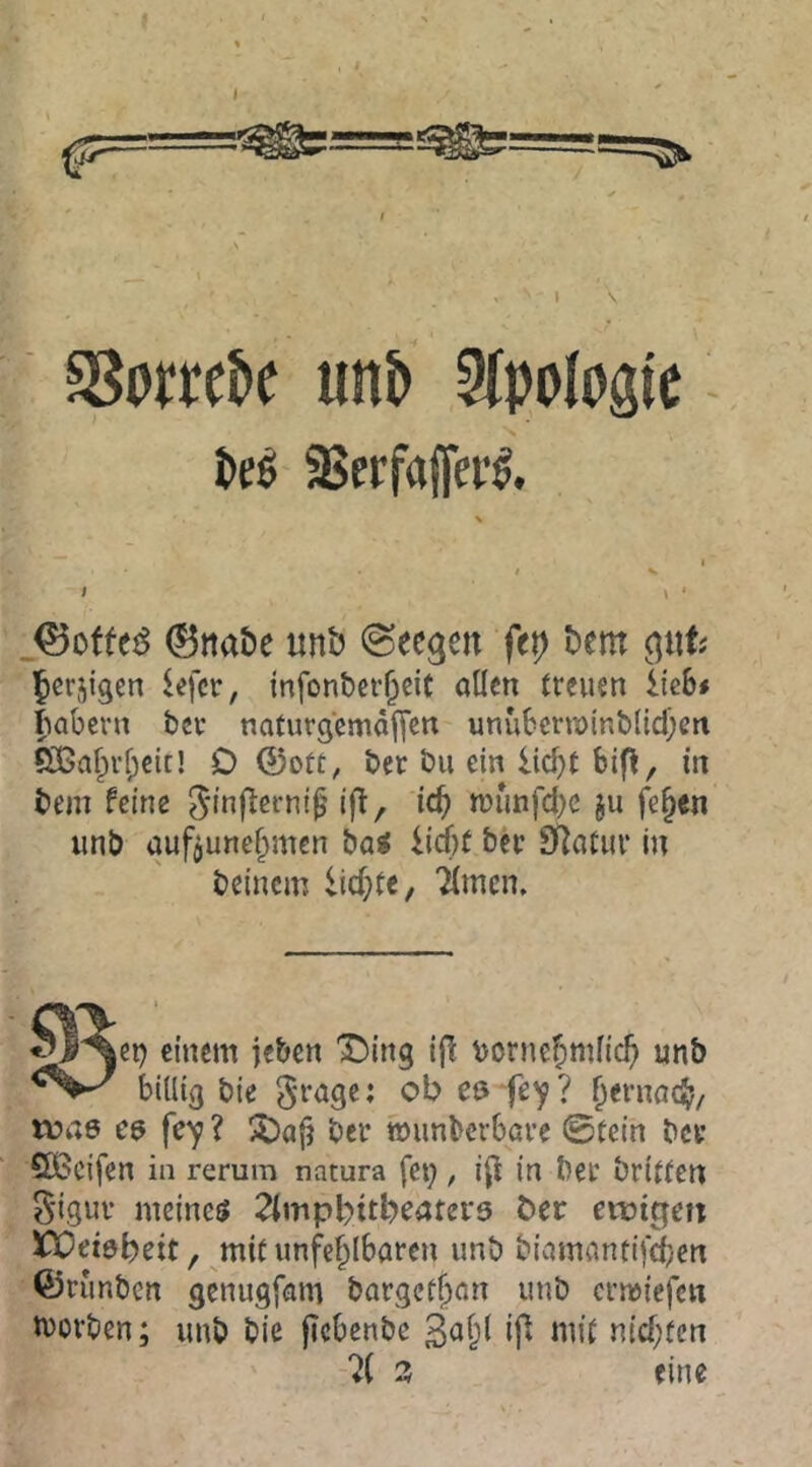 ) ? s8prrcJ>e un5 Sfpologie N kö SSerfajfev^. t ' \ ‘ Q^offt^ 0ttat)e unb Meegen fep bem Jerjigen lefer, infonber^cit allen tteuen ite6# fiabevn bcu naturgcmäjTen unubcrn)inb(id)ett fH5a^rl;cit! O ©ott, ber bu ein liebt bifl, in bem feine i|T, icb n)unfd)C ju fe^cn iinb aufjunebmen bai lirf)f biv SRatm* in beinern liebte, Timen. einem jeben 'Ding ijl vornebmlieb unb billig bie cö fe'f? benmeb/ tüae ? Da|? bei* »unberbave ©tein bce ÖBcifen in rerum natura fei), i(l in bet briffen ^iguv meinem Tlmpbitbeatera b>er ewigen ijQeiöbeit, mit unfeblbaren unb biamantifeben ©runben genugfam bargetban unb ermiefen movben; unb bie pcbenbe 3abl ip mit niebten