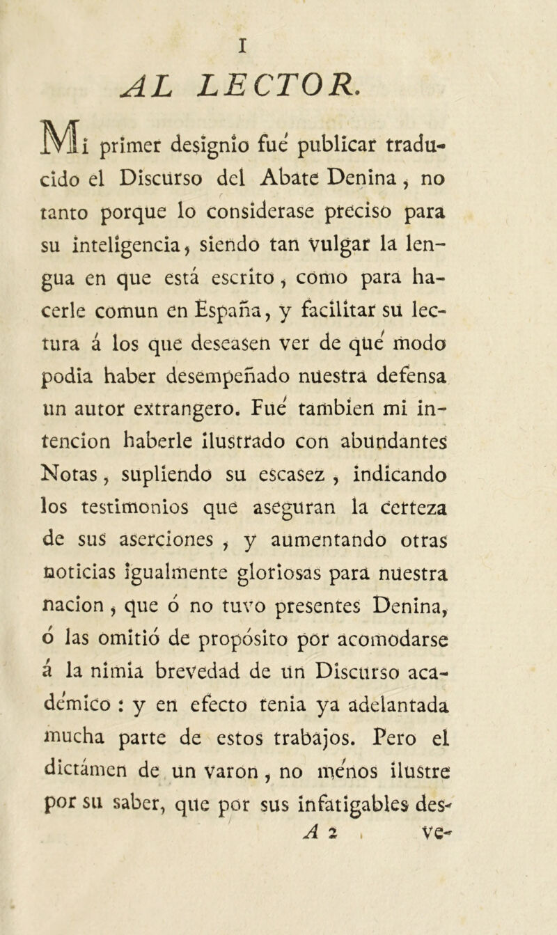 AL LECTOR. primer designio fue publicar tradu- cido el Discurso del Abate Denina , no r tanto porque lo considerase preciso para su inteligencia j siendo tan Vulgar la len- gua en que está escrito , cómo para ha- cerle común en España, y facilitar su lec- tura á los que deseasen ver de que modo podia haber desempeñado nuestra defensa un autor extrangero. Fue también mi in- tención haberle ilustrado con abundantes Notas, supliendo su escasez , indicando los testimonios que aseguran la certeza de sus aserciones , y aumentando otras noticias igualmente gloriosas para nuestra nación > que ó no tuvo presentes Denina, ó las omitió de propósito por acomodarse á la nimia brevedad de un Discurso aca- démico : y en efecto tenia ya adelantada mucha parte de estos trabajos. Pero el dictámen de un varón , no menos ilustre por su saber, que por sus infatigables des- A 2 * ve-