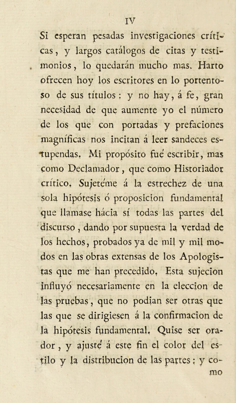 SI esperan pesadas investigaciones críti- cas , y largos catálogos de citas y testi- . monios, lo quedarán mucho mas. Harto ofrecen hoy los escritores en lo portento- so de sus títulos; y no hay, á fe, gran necesidad de que aumente yo el número de los que con portadas y prefaciones magníficas nos incitan á leer sandeces es- tupendas. Mi propósito fue escribir, mas como Declamador , que como Historiador crítico. Sujetóme á la estrechez de una sola hipótesis ó proposición fundamental que llamase hácia sí todas las partes del discurso , dando por supuesta la verdad de los hechos, probados ya de mil y mil mo- dos en las obras extensas de los Apologis- tas que me han precedido, Esta sujeción influyó necesariamente en la elección de las pruebas, que no podían ser otras que las que se dirigiesen á la confirmación de la hipótesis fundamental. Quise ser ora- dor , y ajuste á este fin el color del es- tilo y la distribución de las partes; y co- mo