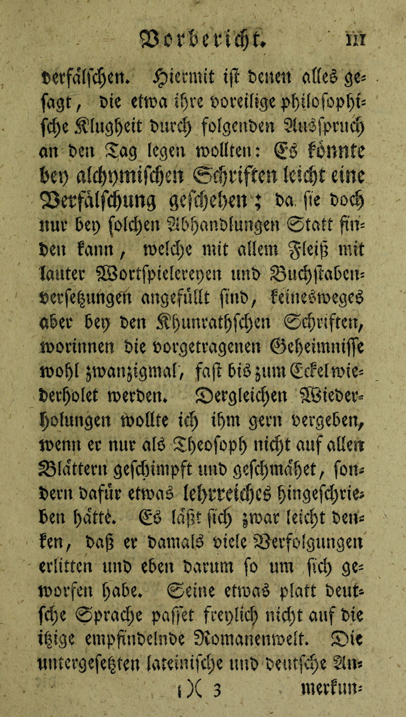 tevfalfc^crt* j^iermit t)cnm aße§ ö^- fagt, t)ie ttm i§vc ijomlige :^lu9^eit turd^ folgenden Siiidfpruc^ an t>crt Sag legen njoüten: fortHtc J)ei) al(|t)mifcOe!i eine ^etfalfi^ung gefd)e()en; Da, fte tod) nuv 5eo (olc^en Sl&^anblungen 0tatt ftn^ Den fann, ti5eld)e mit allem ^leijj mit lautev ?lBortfpiclerepeit unD Sud)|la5et^ Derfe|uttgen angefüllt fmD, feine^mege^ oDec Dep Den ^l)unvat^fc^en 0c^riften, tnorinnen Die povgetcagenen ©e^eimnifle jüo^l jmanjigmal, faji ^idjumlgefelmiei Dec^olet mecDen» ©ergleic^en IBieDev* Rötungen wollte i^ i^m gern oergeDen, wenn ec nuc aB Sfieofop^ nie^t auf allcit flattern gefd)impft imD gefc^md^et, fom Dem Dafür etwa^ lel^rDei^eö ^ingef^rie? Den ^dtti tdf?t fi^ §war leicht Den« fen, Daü er DamaB öiele ^Verfolgungen erlitten unD eben Darum fo um fid) 9^ worfen l)abe. 0eine etwaö platt Deut« fd)e 0prac^e paffet freplic^ ni(l)t auf Die t|ige empfl'nDelnDe Stomanenwelt. ©ie untergefe|ten lateinifc^e uuD Deutfd)e ^n* i)( 3 merfum