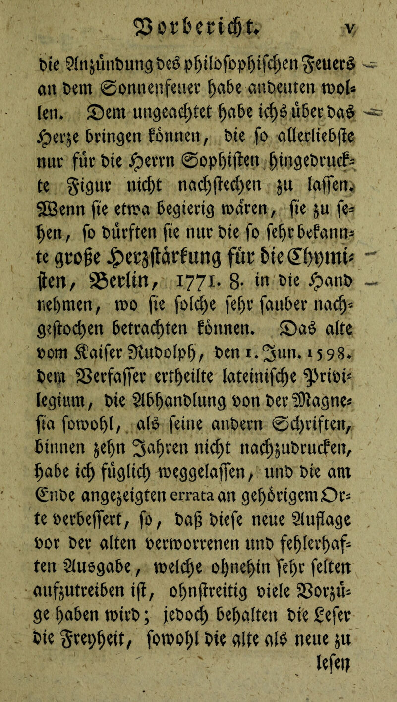 &ie jüntun^ t>cö p^ilbfop^tfc^en ^cuer$ an t)cm 0onncnfeucr ^abc anbcutcn tnoU Icn. JDem ungeachtet tch^ übec ba^ ^ei’je bringen fonnen, bie fo anerliebjte nur für bie ^errn 0opf)i|len. hingebruef^ te §igur nicht na^Ü^(^'^« §[öenn fte etR>a begierig waren, fte ju fe^ hen, fo bürften fte nur bie fo fehrbefanns te gtofe Jg)eP5ilartag für ilen, S3eb(m, 1771. 8- i« t>ie ^anb nehmen, wo fte foidhe fehr fauber nact> geftochen betrat^ten fonnen. ©a^ alte bom Äaifer fKuboiph, ben i.^un. 1598. beet 58erfa|fer ertheilte (ateinifche ^'riPi* legium, bie 5lbhanblung pon ber^Otagne* fia fowohl/, aB feine anbern 0^riften, binnen jehn fahren nicht nach^ubruefen, habe ich füglich weggelajfcn/ unb bie am €nbe angejeigten errataan gehörigem Or* teperbeflert, fo, bah ^>Bfe neue Slujlage por ber alten Perworrenen unb fehlerhaft ten Sluegabe, welt^e ohnehin feiten aufjutreiben ijf, ohnjireitig Piele SSorjü* ge haben wirb; jeboch behalten bie gefer bie ^repheit, fowohl bie gltc aB neue ju lefen