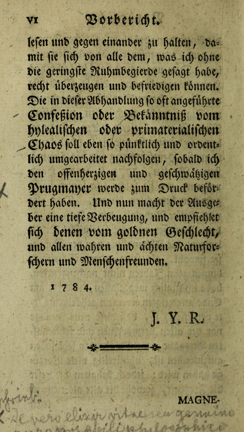 lefctt unb ^egett einanber jti haften, bö-- mit fie fi4 bon aöc bcm, ic^ o^nc btc geringjlc ^tu^mbcöicrbc gefaxt ^abe, rec^t überzeugen unb befriebigen fbnnen* <t)ie in biefer3lbf)anb(ung fo oft angeführte (lonfe^ion cUt SSefanntni^ bom ]hi)t^ÄUfchett chft primaterialtfchcit foü eben fb pünktlich unb orbent« Jid) umgeavbettet nachfoigen, fobalb ic^ ben offenherzigen unb gefchtt>a'|igcn ^ 9^bU0mat)cr »erbe z«tn Srueb bef6v= bert höben. Unb nun inat^t ber Siubgt^ ber eine tiefe SSerbeugung, unb empftehf^t ffch temtt mn golbnen ©efdhlc^t/ unb allen wahren unb achten Sf^aturfovs fchern unb 59tenf(^enfreunben» 1784* J. Y. R. MAGNE.
