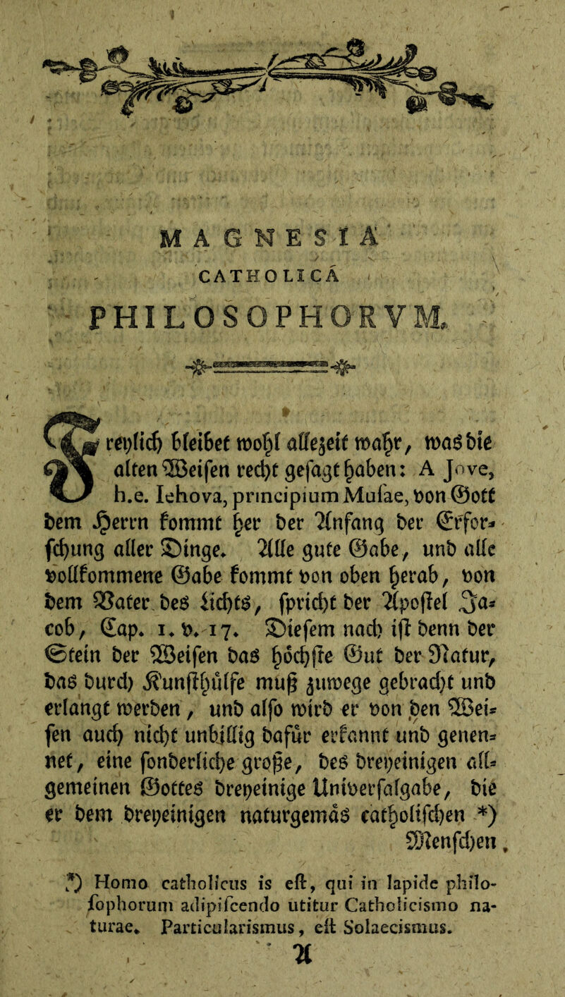- BfciSct a^^cäe^^ voa^t, roasbie flUen Reifen rec^e gejagt §aben: A Jove, h.e. lehova, principium Mufae, Ö0n@0t£ bem Jpeti-n fommt ^et bet 'Jfnfang bet €ffor» fcb«”9 oMcf ©inge, 2(üe gute ©abe, unb aUc »oöfommetTc ©abe fommt toon oben ^crab, oon bem SSater bes lt(^ts, fpnd)tbet 'Hpojlej cob, ©ap. i.p, i7. ©iefem nad) ijt benn ber <Btein bec ?SBetfen baö §6cbjte ©ut bet Slatur, bag burd) ^'unjtpjfe mu^ juwege gebrad}t unb erlangt merben, unb alfo wirb er »on ,ben ®ei* fen au^ ntebf unbjßig bafur erfannt unb genens net, eine fonberlicbe gro^e, beg brepeinigen afU gemeinen ©otteg brepeinige Uniüerfafgabe, bic er bem brepeinigen naturgemdg eatboiifcben *) SD?enfd)en, •) Homo cathoHcus is eft, qui in lapide philo- fophorum adipifeendo utitur CathoHcismo na- turae. Particularismus, ett Solaecismus. %
