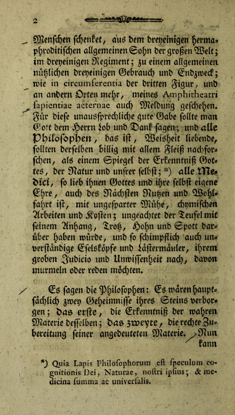 ajgiSpiaasEsss. ^ SRcnft^en öuö bem brepeintgcn ’^crma» p^i’obittfdjen o%emeinen©o^n bergroßen®eit; im brepeintgen 0iegtmenf; ju einem allgemeinea nuflicf)cn brcpeintgen ©ebrauc^ unb ©nbjmecf; n>te in circumferentia ber britfen ^igur, unb an anbern Offen me^r, meines Amphitheatri ^ fapientiae aeternae auch SKefbung gefcbe^en. gur biefe unausfprecblid)e gute @abe fottfe man ©off bem Jperrn iob unb ©anb fagen; unb alle P^ilofop^eit, bas ifl, ®cis^eif (iebcnbe, feilten berfelben billig mit allem 5lei^ nad)for* fd)en, als einem ©piegel ber ©rfenntni^ @ot* tes, ber Statur unb unfvec felbfi; *) öüe tHe« btd, fo lieb i^nen ©otfeS unb i|re felbfi eigene ©^re, aud) bes Ü^dcbflen 91u|en unb '©0^1* fa|rt ifl/ mit ungefparter ?Diübe/ d)pmifd)en 2Irbeiten unb ^ö|Ten; ungeachtet ber “Jeufel mit feinem Tln^ang, '^ro|, ^po^n unb ©pott bar® über haben mürbe, unb fo fcbimpflich auch un® perfidnbige ©felsfdpfe unb fd|bermduler, ihrem groben ^‘ubicio unb Unmiffenheit no^, bapon murmeln ober reben machten» / ©S fagen bie ^^hilofophcnt rodrenhaupf® ' fd(^Iich jmep ©eheimnijfe ihres ©teins Perbor® gen; bxts erjle, bie ©rfenntni^ ber mähren SOJateric beffelben; t>a6 3XPeYte/ bie rechte ,3u* bereifung feiner angebeutefen COiateric, >9^un ^ fann Qiiia Lapis philofopliorum eft fpeculum co- gnitionis Dei, Naturae, noftri ipfius; & mc* dicina ruinma ac univcrialis.