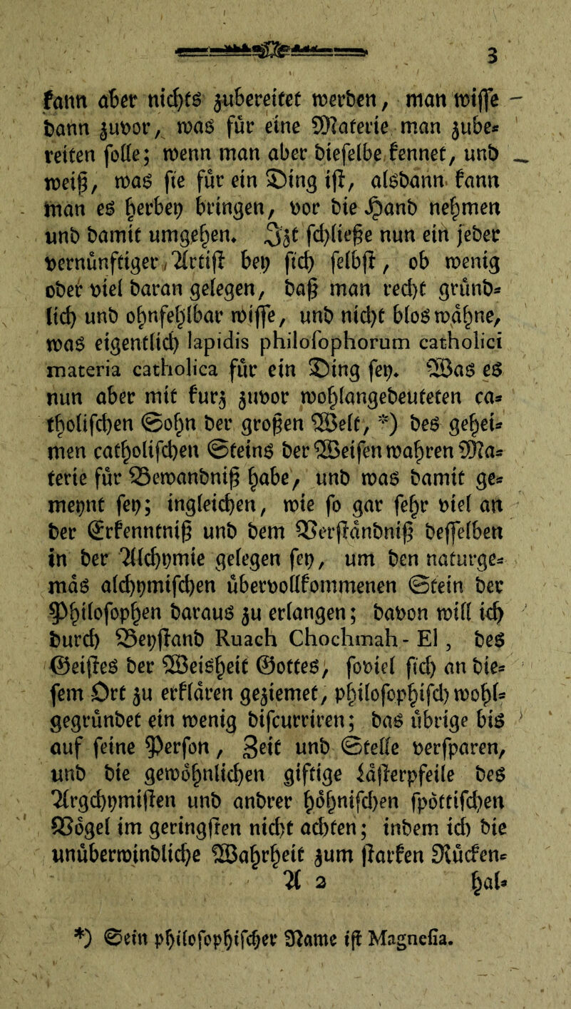 fann ater jutereifef roerben, man wifle - bann junor,^ mag für eine SiKofeiie man ^ube* reiten fotte; menn man aber biefelbe.fennet, unb _ meif, mag fte für ein Siing ijl, aigbann. fann Inan eg ^erbe^ bringen, nor bie ^anb nehmen unb bamif umgeben. 55t fcl)(ie§e nun eitt febet vernünftiger > ^(rtijl bep fu^ feibjf, ob menig obeir viel baran gelegen, ba^ man red)t grünb* li(^ unb obnfeblbar mijfe, unb nid)t blog md^ne, mag eigentlicb lapidis philofophorum catholici materia catholica für ein 2)ing fe^. iSag eS nun aber mit furj juvor mobfangebcuteten ca» tbolifeben @obn ber großen '5öelt, *) beg gebeU men catbolifeben 0teing ber2Beifenmabren5Ka» ferie für ^emanbnib b<tbe/ unb mag bamit ge» met^nt feo; ingleitben, mie fo gar febr viel an ber Srfenntnig unb bem 3Serfidnbni^ beffelben in ber Tltcbvmie gelegen feij, um ben naturge» mag alcbt?mif<^en übervotlfommenen ©tein ber ^^bifiJfopb^” baraug ju erlangen; bavon mill i<b burd) ^ci;jlanb Ruach Chochmah - El, beg ©ei(ieg ber ^Beigbeit @otteg> foviel fid) an bie» fern ört ju erfldren gejiemet, pbtfvfvpb‘f*i) gegrünbet ein menig bifeurriren; bag übrige big auf feine ^erfon, vtib ©teile verfparen, unb bie gemdbnlicben giftige idjierpfeile beg Tlrgcbpmifien unb anbrer b6b”ifd)en fpöttifdjen QSdgel im geringften nicht achten; inbem id) bie unüberminblichc ^abrbrif jlarfen Siücfen» % 2 ^^aU ©ein pbdefepbif'^f^ 0?ame ift Magnefia.