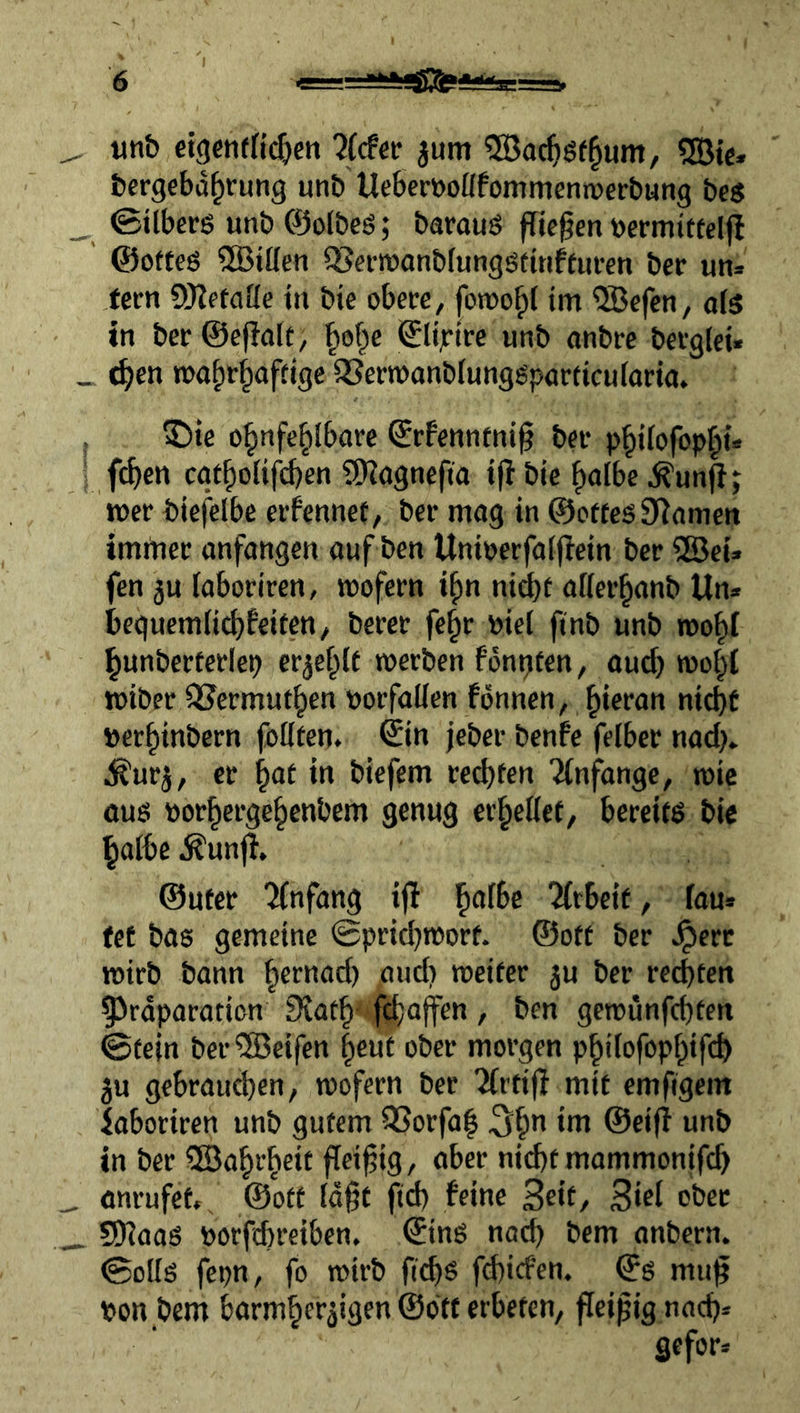 ^ «nb etgcnfn^cn 7(dev jum ®ac^öf§um, 5Bie* bergcbd^rung unb Ueberöoüfommeniuerbung beö _ ©ilberg unb ©olbeö; barauö fficgen »ermittelfl ©offeö ®iöen ^ei-njonblungstitiffufcn bcr un» fern ?)JlefaUe in bie obere, foroo^l im 5Befen, ofs in ber@e|!a[f, |of^e ©lijrire unb anbre berglei. _ c^en wahrhaftige SSerwanblunggparticularta. ; ®ie ohnfehlbare ©rfenntni§ ber phifofoph** : fc^en cgtholifcben itRagnefia ijl bie halbe ^un|!; wer biefelbe erfennef, ber mag in @o^tes^^amen imrner anfangen auf ben Unioerfalflein ber ®ei. fen 3U laboriren, wofern i^n nidbf aflerhanb Un. beguem(i(^beiten, berer fe^r oiel finb unb wohl hunberterlep er^ehlt werben fongfen, auch woht wiber 3?ermuthen Vorfällen fdnnen, h*c*’an nicht »erhinbern follfen. ©in jeber benfe felber nadj* j^urj, er hat in biefem rechten Tinfange, wie oug oorhergehenbem genug erhellet, bereitö bie halbe .^unf}. ©Ufer 'Knfang ifl h^f^^ 2(rbeif, fau. fet bas gemeine Sprichwort, ©oft ber .^erc wirb bann htraad) ,aud) weiter ju ber rechten 5)rdparotion Scath' fchajfen , ben gewunfchten Stein ber®eifen hmt ober morgen philofophifch 5u gebrauchen, wofern ber 7{vtift mit emfigem laboriren unb gutem i3Sorfa| 5h” i*^ ®cif^ in ber 5Bahrheit fleißig, aber nicht mammonifch ^ anrufet,/ ©otf ld§f fid) feine Seit/ 3irl ober 9J?aas r>orfchreiben. ©ins nach bem anbern. Solls fcpn, fo wirb ftch^ fd)icfen. ©s mu^ pon bem barmherzigen ©ott erbeten, fleißig nad). gefor.