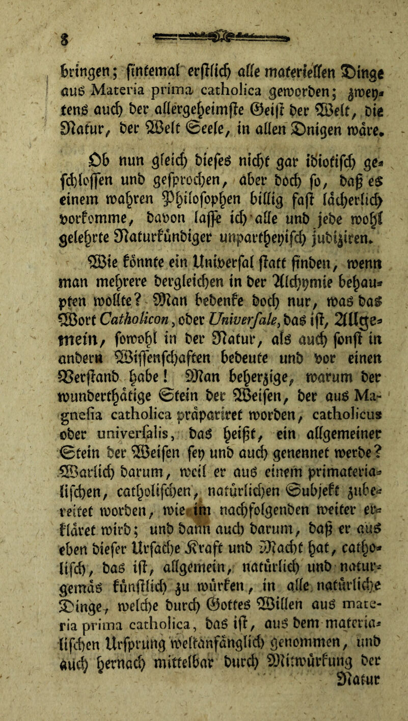 s bringen; fitiffimal aüe mafm’cllfen 5>tnge auö Materia prima catholica geiporben; ten0 öu^ ber aßerge^eimjle ©eifi ber bic ^^afur/ bec SSBeff 0eefc, in allen üDnigen rogre. Ob nun gleich biefeö ni(^f gar tbiofif^ ge« fd)(ojfen unb gefproeben, aber bo^ fo, ba^ es einem magren la(berli(^ tjorfomme, bauen lajfe ieb aUe unb jebc n>obf gelehrte S^aturf’unbiger unparthe^ifeb jubi|iren. ®ie fonntc ein Uniuerfal f?atf jinben, roemt man mehrere bergleicbcn in ber Tll^pmie behau* pi^n mellte? SKan bebenfe betb nur, masbas ?Bert Cathoticon, ober Univerfak, bag i|?, 2lÜQe^ wem/ fomoht i» ber 9Tatur, als aueb foujl in onbec« ^iflenfdjaften bebeufe unb ber einen SSerjlanb ! SÖian beherzige, marum bet TOunberthatige 0tein ber 5Beifen, ber aus Ma- gnefia catholica prdpartref werben, catholicus ober univerlalis, bas ein allgemeiner 0tein ber ^Seifen fep unb auch genennet werbe? SSorlicb barum, weil er aus einem primateria* lifeben, catholifeben,. nafurlid}en 0ubjeft jube* reifet worben, wiei im nacbfolgenben weiter er* fldref wirb; unb bafib auch barum, bag er auS eben biefer llrfad)c d^raft unb y}?acbf cathe* lifd), bas ifl, allgemein, naturlicb unb natur* gemds fünfilid) ^u würfen, in alle naturlid}.c ;5>inge, weld)e bureb ©ofteS ®illen aus mate- ria prima catholica, baS ijf, auS bem mgteria* lifeben Urfprung welfanfanglid) genommen, unb auch h^^'ötb mittelbar bur^ SOiitwurfung ber Siatur