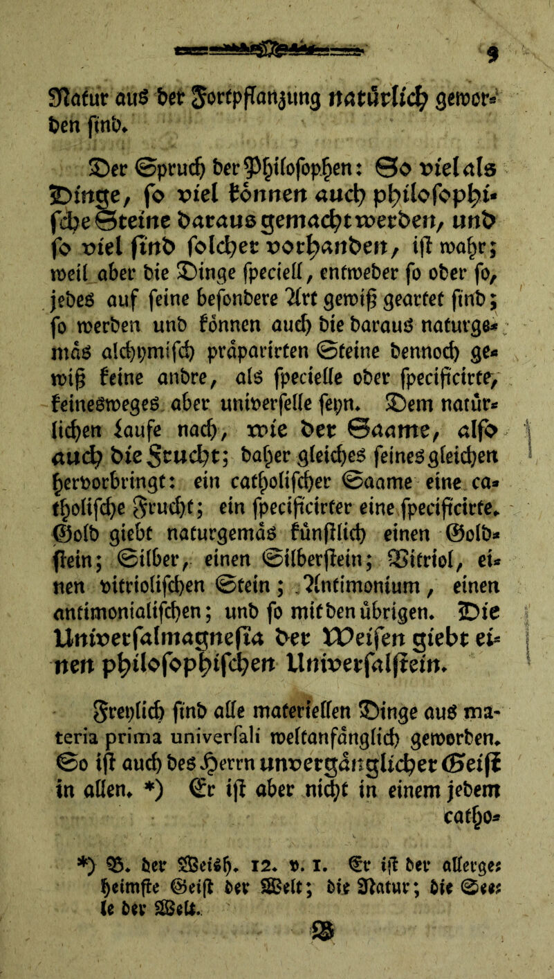 Slöfur a«s bet JortpfTatt^img natüvUä} geftjor* ben fm‘o» £)«• ©pru(^ ber^J^tfofop^en: 0o t>i'el<tla 2>trt^, fo viel tonne« anc^ p^ilofop^t* fd[?e©tetne daraus gemacht toeeben, «nb fo viel ftnb folc^ec vot^anbett/ i|l roo^r; n)eil abei* bie Swinge fpcdell, enftveber fo ober fo, jebeö ouf feine befonbere 2(rt gerci^ geaefet ftnb; fo werben unb fonnen au^ bie borous nafurge* mdö ald)i;mifcb prdparirten ©feine bennoeb gc* wi§ feine anbre, ots fpecieUc ober fpeciftcirtr, feineswegeö, aber uniDerfefie fepn. $£)em natur* lieben laufe nach, xr>te bet ©aame, «Ifo <t«c^ bieStuebt; ba^er gtei^eg feinesgteieben bertorbringf: ein cafbolifebet ©aame eine ca* tbolifcbe ^ruebf; ein fpecifteirfer eine fpeciftdtfe, (©oib giebt naturgemds funfllieb einen @oIb» (fein; ©über, einen ©ilberjlein; SSifrioi, ei* nen tifrioiif^en ©fein; ,?lnfimon{um, einen anfimonialifi^en; unb fo mifben übrigen. 2Dic Utttvetfalmagne(t4 bet XPeifen gtebt et= nen llnivetfnlftem. ftttb atte maferielfen ®inge aus ma- teria prima univerfali welfanfdngfid) geworben. ©0 iff auch bes seren «nvetgöngUcbet<Siei(i in aßen. *) ^r ifl aber ni^f in einem jebem tafbo* *) ier SBeiSb. 12. ». i. €r ijl ^et• attergef beimfie @et|l Oer iBelt; i>te0fatur; Oie ©ee; (e Oer SßeU.