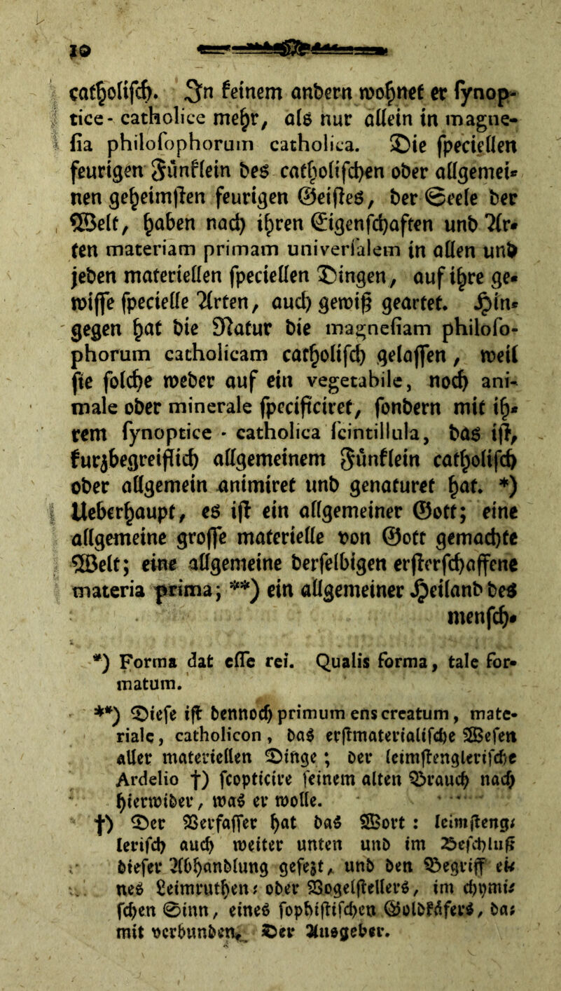 caf§olifc{>. feinem an&ern roo^nef er (ynop- tice- catholice me^r, a(ö nur aüein in magne- fia philofophorum catholita. !öie fpedeöen feurigen 5«nfiein &eg caf^iolifd)«n ober oügemci« nen ge^eimjlen feurigen ©eifieS, ber @eeic ber QBelt, ^oben nac^ i^ren ©igenfi^aften unbTir* (cn materiam primatn univerfalem in Clüen unb jeben moferiellen fpecieUen 5)ingen, ouf i^rc ge« »ijfe fpecieße Wirten, ouc^ getvi^ geartet, ^in« gegen ^at bie 5Hatur bic magnefiam philofo- phorum catholicam cot^olifd) gelajfen, weil ftc foic^c roeber auf ein vegetabile, noc& ani- male ober minerale fpecijiciret, fonbern mit i^« rem fynoptice • catholica fcintiitula, bag i|h furjbegrei^icb aßgemcinem ^ö^fiein cat^oiifcb ober aßgemein animiret unb genaturet ^at. *) Ueber^aupt, es ijt ein oßgemeiner @ott; eine oßgemeinc grojfe matcriefle oon @ott gemachte Ifficlt; eine aügemeine berfelbigen erjlerfc^affene materia prima; **) ein aUgemeincr JjpeilanbbeS menfe^# •) forma dat efle rei. Qualis forma, talc for« matum. **) ©iefe ifl bennoebprimumenscreatum, mate- riale , catholicon , baä «rftmaterialifebe SSSefett «Uer matenellen Stftge; Der leirnftengUrtfcbe Ardelio f) fcopticite feinem alten QJraucb nach f) ®er SSerfoffec b«* baS SBovt: Ieim)leng< lerifcb auch weiter unten unb im »efcplii^ biefev ^(bbanbtung gefejt, unb beti ^Begriff et< neei fieimrutben.'ober SogeifleUerö, im ebpmü feben 0inn, eine« fophiftifebe» ©olbfdfer«, ba« mit ocrbunbcti*_ ©er Sluogebn'.