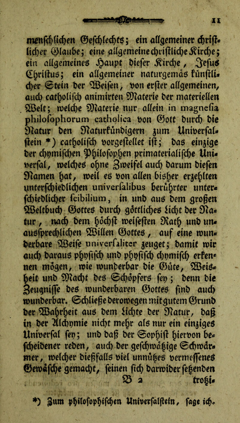 mcnfi|({^cn ©efi^fec^ifg; ein «ffgcmetncc (id)er @lau6e; eine eiKgeraeinec^rifllic^eÄirc^ej ein aligemeineö .^oupt biefer ^iri^e, ^efu.S (S^riftus; ein aügemeiner naturgemdö fünjltu c^er 0tein ber Reifen, bon erflee affgcmeinen, auÄ cat^olifc^ onimirfcn SOJaterie ber maferieöcn , 5öett; toeit^c SÖJaterie nur aüein in magnefia philofophorum cathoüca bon @0tt burc^ bic Slüfur ben S^afurfunbigern jum UniberfaU flein *) cat^olifc^ borsefleilet ifi; bas einzige ber d)bmifd)cn 0^ilofop§en primaterialifc^e Uni- berfal, roeidjcs o^ne <J«d) barum biefett STlamen ^ot, roeil es bon affen bisher erje^ften ynferfd)iebli^en univerfalibus beru^rfer unter« fd)iebli(^er fcibilium, in unb aus bem großen SBelfbucb ©offeß burd) gdffli^es ii^t ber Sta- tur , nach bem ^öcbjl tbeifejTen 9iat^ unb un« aüSfpre(^lid>en SSBiffen ©ottes, auf eine mün- zbare 5Beife univerfaliter jcuget; bamit mir öucf> barauS p^pftfcb unb p^pfifcb d)pmifcb erfen* nen mogen^ mie wunberbar bic ©üfe, 5öeiS- beit unb ?!Kacbf beö ©d)dpferß fep; benn bie 3eugnijfe bes munberbaren ©ottes finb au(^ munbcrbar. ©cbliefe beromcgen mitgutem ©runb ber 5Babrbeit aus bem U(^te ber SiJatue/ ba^ in ber ^tid)pmic ni(bt mc^r afs nur ein einziges Uniöcrfai fep; unb ba^ ber ©opbifi fcbeibener reben, aud)4)er gefcbmd|ige ©tbmdr« Hier, melier bie^faffs uicl unnu|es pcrmeffeneS ©erodf(^e gemadjt/ feinen jid)barmiberfe|cnbeii a fro|i» *) gum Univtrfaljlein, fageitb*