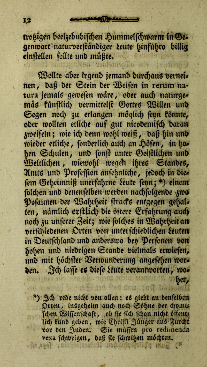 troltgctt BcefjeBubifc^cit^^ummerfc^roarm in@e» gcnroart nofurverflanbtgcr ieufc ^infu§ro billig «njicöen folltc unb mupfe. ^oHfc aber frgcnb jentönb burcböuö bernci« nett, &tt§ öer ©tetti ber '2Beifen in rerum na- tura jemöl§ geivefen wäre, ober au(^ naturge- mäß funjilid) »ermitteljl ©otteß 2Billen unb ©egen noch erlangen mogli(^ fe^n fonnfe, ober rooöten etliche auf gut nicobemif<^ batan jroeifeln; toic idj benn woblmet^, ba^h**^ unb mieber etltd)e, fonberli^ aud; an ^ofen , in ho- hen ©cbulcn, unb fonjl unter ©eijllicbeti unb Weltlichen, toiemohl »egclt ihreß ©tanbeß, ^mtß unb ^^rofeffton anfehnti^e, jeboch in bie« fern ©eheimni^ unerfahrnc ieute feijn;*) einem fbld)en unb benenfelbcn werben na^folgenbe jwo Pojiiunen ber Wahrheit firacfß entgegen gehal- ten, ndmlich erfilii^ bie öftere Erfahrung au^ noch ju unferer Seit; wie folcheß in Wahrheit an oerfchicbenen örfen non unterfdjieblichen ieuten in ^euffd}lanb unb anberßwo be^ ^erfonen nott hohen unb niebrigen ©tanbc nielmatß crwiefen, unb mit hdchfler QSerwunberung ongefehen wor- ben» ;3ch lajfe eß biefe ieute nerantworten, wo* her, *) 3<h rebc nitht von atten: ei an benfel$cn Orten, insgeheim auch no«h 06hoe djvaiU 'fdjen SSiffenfcboft, ob fie fici) fchon nicht öjfenu li(^ fünb geben, wie (£hrij^ Söngcr auS furcht vor ben 3wben. 0ie mftfTen pro redimenda ircxa fchroeigen, baf fic fchtvib*” tt’öchten.