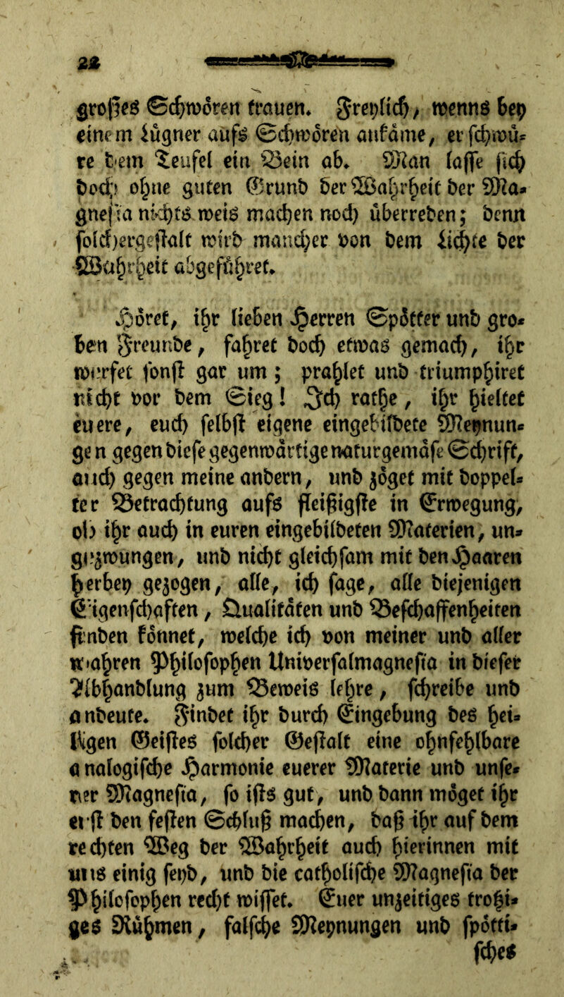 grojfcö ©(^TOoren fraucn. wcntiöbe^ €tnem iugner aüf^ ©c^iworen atifdme, erfc^rou? re t'em Teufel ein Q3ein öb» SJJan lofle (iic^ &o<^( ot^ue sutcn @runö öcr ®af^r^eit &er SKa» gnej Ul ni^tö roeiö machen nod) uberreben; benn fo(d)ergejl<ilf wirb niand;et bon bem bcc Söü^f^eit abgefö^ret. ^dret, i§c Heben J^erren ©pdtfer unb gro* ben e^reunbe, fahret boeb efroas gemaeb, t|c ibnrfee fonfl gar um; prahlet unb tiiump^ireC ntebt bor bem ©ieg! ^d) rotbc, i^r ^xdttt euere, euch felbjl eigene cingebilbete SHc^nun« ge n gegen biefe gegenwärtige naf urgemdje ©dbriff, Qud) gegen meine anbern, unb jdgef mit boppeU ter ^etraebfung oufs fieißig|?e in €ribegung, ol) i^r auch in euren eingebiibeten 9)?a(erien, un» gu^TOungen, unb nicht gleicbfam mit ben,^flarcn |>erbeb gezogen, olic, icb fuge, oße biejenigen 6'igcnfd)aften, öualifdfen unb ^efeboffenbeiten fiinbcn fdnnet, roetebe icb t>on meiner unb aifer «•abren Uniberfaimagnefto in biefee ?ibb<mb(ung jum ^eroeiß (ebre, febreibe unb Anbeute, ^-inbet ibr bureb (Eingebung beß ^tu Kgen ®eif}cß folcber ©efioit eine obnfebibore analogifdje Jparmonie euerer tOiaterie unb unfe« ner 5)?agnefta, fo ifl^ gut , unb bann möget ibr erH ben feflen ©cbiu§ machen, bagib** bem rechten ^eg ber ^Babrbeit auch bierinnen mit «nß einig fcpb, unb bic catbolifcbe S[l?agncfia bet wiffet. ©uer unjeitigeß trofi« geß SXubmen, falf(hc SKepnungen unb fpdtti«