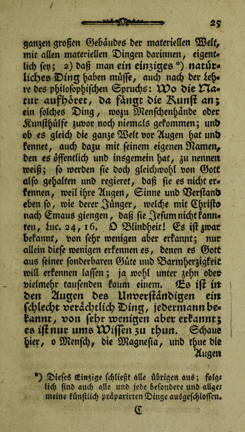 Ä5 Qotijcn großen ©eBdubeg ber mafcrtettcn 5Be(f/ mit flöen maferieüen Swingen bannnen, cigcnt« lieb fc^; 2) bag man ein emsiges *) mtüt» Ud)e& SDirtg mujfc, au<^ na^ ber re beö pbtlofopbifcben ©pruebö: n)o t)ie IPta» tue aufb>6m/ öa fangt &te Kunf^ an; ein fotd)eS £)in9, mosu 9)lenf(^cnbdnbc obetr ^unflbülfc juPor no^ niemals gefommen; un& eb cs gleid) bte ganje 2Belt por klugen unl> kennet, auch baju mit feinem eigenen [Ramen, ben cs dffenflid) unb insgemein \jat, ju nertnett mcip; fo werben fie bocl) gleicbipobl Pon @ofC olfo gegolten unb regieret, ba^ fie es nicf)f er* fennen, tt)eili§re ?(ugen, ©inne unb S5erf!ant> eben fo, wie berer junger, welche mit tta^ ©maus giengen, bag fic^efumni^tfann* ten, kc 24, 16. O ^linb^eit! ©S i(l5wac befannt, pon fc^r wenigen aber erfannt; nuc ollein biefc wenigen erfennen es, benen cs ©oft aus feiner fonberbaren ©ute unb ^armbei’3tgfeie will ernennen laffen; |a wc^l unter je^n obee pielmc|c taufenben faum einem» ijl iit 1 ten 2lugen bes Urtöerlidnbtgen etit fc^led^t x>erdd)tlic|> 2:)mg, jebeemannbe« bannt, t»on fe|>r tpemgen abec erbannt; es ifinut ums tt^ifjensn t^un. ©cboue ; i^ier, 0 SKenfdb/ bic SHagnefta, unb t^ue bie klugen *) $>{efc§ Ätn^tge alle äBirtgett ftuö; folg# (icf) ftnö «ud) <iUe unD jebe 6efon5cre unb «Ilgef tneine fönguefe ptcpartiten ®ingc aulgefc^lojfen» ©