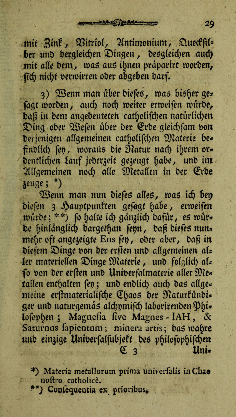 mirSin^/ ^nfünomum/ D.uccf(t(« btv unb bei'gfdc^en Gingen, bcggfcidjen auc^ mit atte bcm, roaö ouö i^nen prdpoi’irt joorbcn, fid; nic^t t)Cftt)irren ober abgeben barf, 3) ®enn man über btefeö, maö bisher ge« fagf worben, auch noch wctfer erroeifen würbe, ba0 in bem angebeutefeh caf^oüfi^cn nafurlicben S)ing ober iJBefen über ber ^rbe gieicbfam i>oit ber|enigen affgemeinen cafbotifeben 9}iaterie be« f'nblicb fei; / woraus bie i^afur nad) i^rem or« bendid)en iauf jeberjeit gezeugt babc, unb im tüidgcmeinen noch aöe S)^etaKen in ber <Jrbe aeuge; *) 3öenn man nun biefes affeS, was i^ bei> biefen 3 Jpauptpunffen gefagf bube , erweifcti wilrbe; *’*') fo ^ake id) gdn^ücb bafur, es wur« bc biniausii^ bargefbun fepn, ba^ biefes nun« mehr oft angejeigtc Ens fep, ober aber, ba^ in biefem ©ingc »on ber erfien unb atigemcinen ai* Icr materieUen ©inge SOiaferic, unb folgiid) ai* fo öon ber erfien unb Unitjcrfafmaterie aüerÜKc« taöen cntbaifen fep; unb enbiid) aueb bas oßgc« meine erfimateriaiifcbe dbuos ber S^afurfunbi« ger unb nafurgemaS aid)pmifcb (aborirenben ^^bi* lofopben ; Magnefia five Magnes - IAH, & Saturnus fapientum; minera artis \ baS wabrc unb einzige Wniperfatfubjeft bes pbiiofopbifcbctt € 3 Uni* *) Materia metallorum prima univerfalis in Cha« noftro catholice. -•*} Goofeguentia ex prioribus.