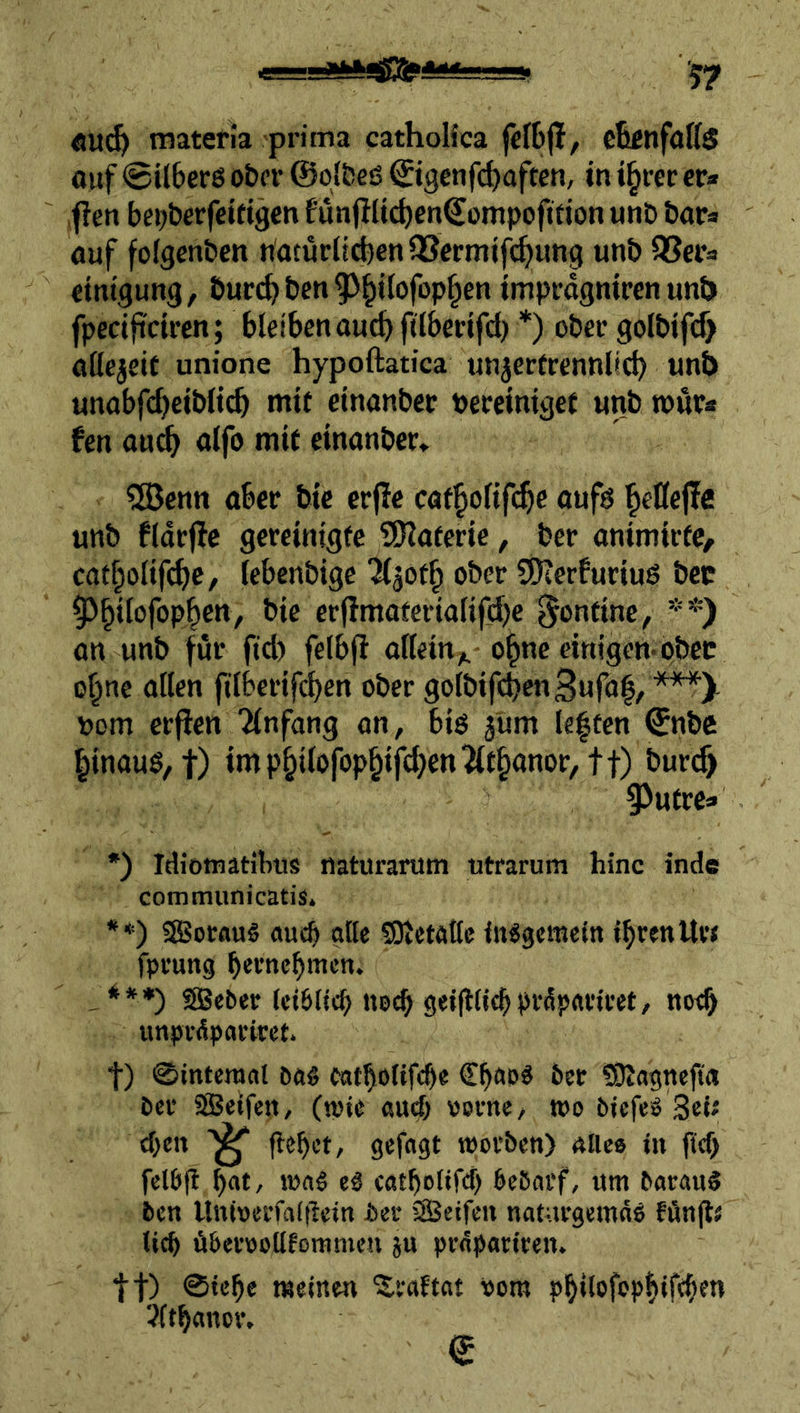öu^ materia prima catholica fcltjl/ ctinfatts ouf ©ilberö ober ©olbeß ©igenfc^often, in i^rer er» ,fien be^berfeitigen fünjllicbenSompofitjon unb bars auf fofgenben natürlichen QSermifi^ung unb QSer=» einigung, burchben^^h^^^fophen improgniren unb fpecifi'dren; bleiben auch ftlhcrifd) *) ober golbifcf) aßejcit unione hypoftatica unjerCrennlich unb unobfcheiblt(^ mir einanber bereiniget unb roüra fen au^ alfo mit einanber» 5öenn aber bic erpe catholif^e oufö ^»eOefle unb fldr(^c gereinigte ^ÜHaterie, ber animirtC/ catholifche, lebenbige KgOth ober SDterburiuö bcc 5^h*fofophcn/ bie erflmaterialifdje Routine, **) an unb f ür fid) felbft alleirt;^ -o^ne einigem ober ohne allen filberifchen ober golbifchenSufol, ***X bom erflen Einfang an, biö jum le|fen ©nbc hinaug/t) imphilofophifd}en^lthanor, tt) burc^ ^utre» *) Idiotnatibus naturantm utrarum hinc inde communicatis* **) fSBoraug auch alte SOietattc iitggcmeln IhrenIU’< fpeung h'^'^nehmen. *»♦) äjgeber (ctöltch nech gdlWchMpttrivet, noch «npvdpacirct. t) ©interaal oag catholtfche Chaoä 6er CDiagnefta Oer SSBeifen, (njie and; vorne, wo öiefeO Sei« eben flehet, gefagt worben) nlieo in fief) fel&fl hat, eg ctttholifcf) bebarf, um baranS ben Uttiverfafilcin ber SÖeifen naturgemäß fünjlä lieh überooütommen ju prnpariren. tt) ®lehe meinen ^raftat vom philofophibhfn jlthanor. ©