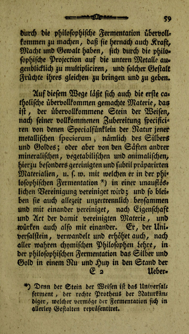 turcß t>lc p^i(i>fop^tf(^c Jcrmenfafton üBcrPoft fommcn ju ma(^)cn, ta^ fte ^erno^ öud) j^roff, SDZac^e unö 0en>alt ^ahen, fiel) öuri^ t)tc p^ilo« fop^ifc^e ^rojeefion auf bic unfern SDtefalte au* genblifflic^ 5U muIdpUciren, unb folc^er ©eflafC gröc^fc i^reg gfci^cn ju bringen unb ju geben* ^uf biefem 5öege id0f fteb oueb bic crjle ca* fboiifdje uberbolifommcn gemad>fe SO^aferie, bas i^, ber uberüoöfommenc @fein ber Reifen, naeb feiner bottfammenen Bwbcrcifung fpcci^ci* ren bon benen ©pecialfunftein ber Statur jener wefallifbcn fpecierum , ttdmiid) beö ©ilberS unb ©otbeö; ober aber bon ben ©offen onbrec mineroüfeben, begefabilifeben unb animaüfeben, hierzu befonberß gereinigfen unb fubfii prdparirfen fotaferiaiien, u. f. n>. mif meinen er in ber pbi* lofopbtfcbcn ^ermenfafion *) in einer unoufTdö* Itd)en QSereinigung bereiniget wirb; unb fo blei* ben fte oueb attcjeif unäertrennlidj bepfgmmcn unb mit einonber bereiniget, nach ©genfeboff unb iCrt ber bamit bereinigten ?!Haterie, unb würfen auch aifo mit einonber* ©r, ber Uni* berfaiffein, berwanbett unb erhöbet aud», nach aUer roobren djpmifcben ber pbilofopbifeben §ermenfotion bas ©über unb @o(b in einem S^u unb ^up in ben ©tanb ber € 2 Ueber* ♦) Semt ber ©tein ber Seifen ifl b«5 Untrerfab fevment, ber rechte *Protbeu8 ber Sfoturfän# biger, weltber vermßge brr ^ermentatien ft<b in aUerlep @e(lalten reprdfentiret.