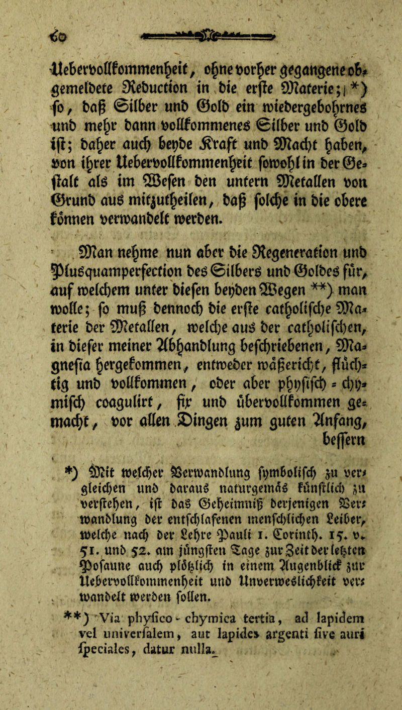 ^0 -Itcbcriöoflfommen^eit, o§ne tor^cr g^gatiggnc o6f gfimelbetc 9{e&uctton in bie crjle 0)?ofmc;i*) fo, bfl^ ©ilbec unb @olb ein tviebergebo^rncs «nb me^v bann toofifommeneö ©ilber unb @olb ijl; ba^cc au^ bc^bc ^roft unb SOtadjf ^aben, »cn i^cer Uebemßfommen'^cit forool^fin ber@c» ffaft als im ®efm ben unfern SKefaßen bon ©runb aug mifjuf^eiien, ba0 fole^c in bie obere Tonnen oerioanbeif werben. SOtan ne^me nun aber bie JKcgenerafion unb IMugquamperfeefion beg©ilbcrg unb ©olbeg für, auf weiebem unfer biefen bepben®egen **) man woße; fö mu^ bennoef) bie erjle cafboßfebe SSßo* ferie ber ?D?efaßen, we(d)eaugbcr cafboJtfc{)cn, in biefer meiner 2(b^anb(ung befi^riebenen, S9?a» gnefta ^ergefommen, enfmeber wa^cricbf/ flud)» tig unb boflfommen, ober aber pbbftfcb * d)p» rntfeb coagutirf, ftjr unb uberpoßfommen gc= ma^t , por aßen JDingen ^um gufen Anfang, bejfern ♦) tOJif tpcld^cr ^ertpanbfung fpmBoItfcb ju rer» gtet<f)en uni> bavauS naturgemng föngUd) ju perftcbctt, iß bci§ ©cbeimniß bevjenigen S$«vj »anblung ber entfd)faf€ncn incnfdgic^en Seiber, welche nach ber Se^re QJaufi i. Corintb* 15. w» 51. «nb 52. mn jüngße« ^lage jur Seit ber (ebiten ^ofaune oueb pfö^ß»^ •« einem ^tugenbiief jnu Uebervodfommenbeit unb Unserwellicbfeit »er< toonbeft werben follen. **) Via pliylico > chymica tertia, ad lapidem vel univerfalem, aut lapides argenti ßve aurj Ipeciales, datur nulla^