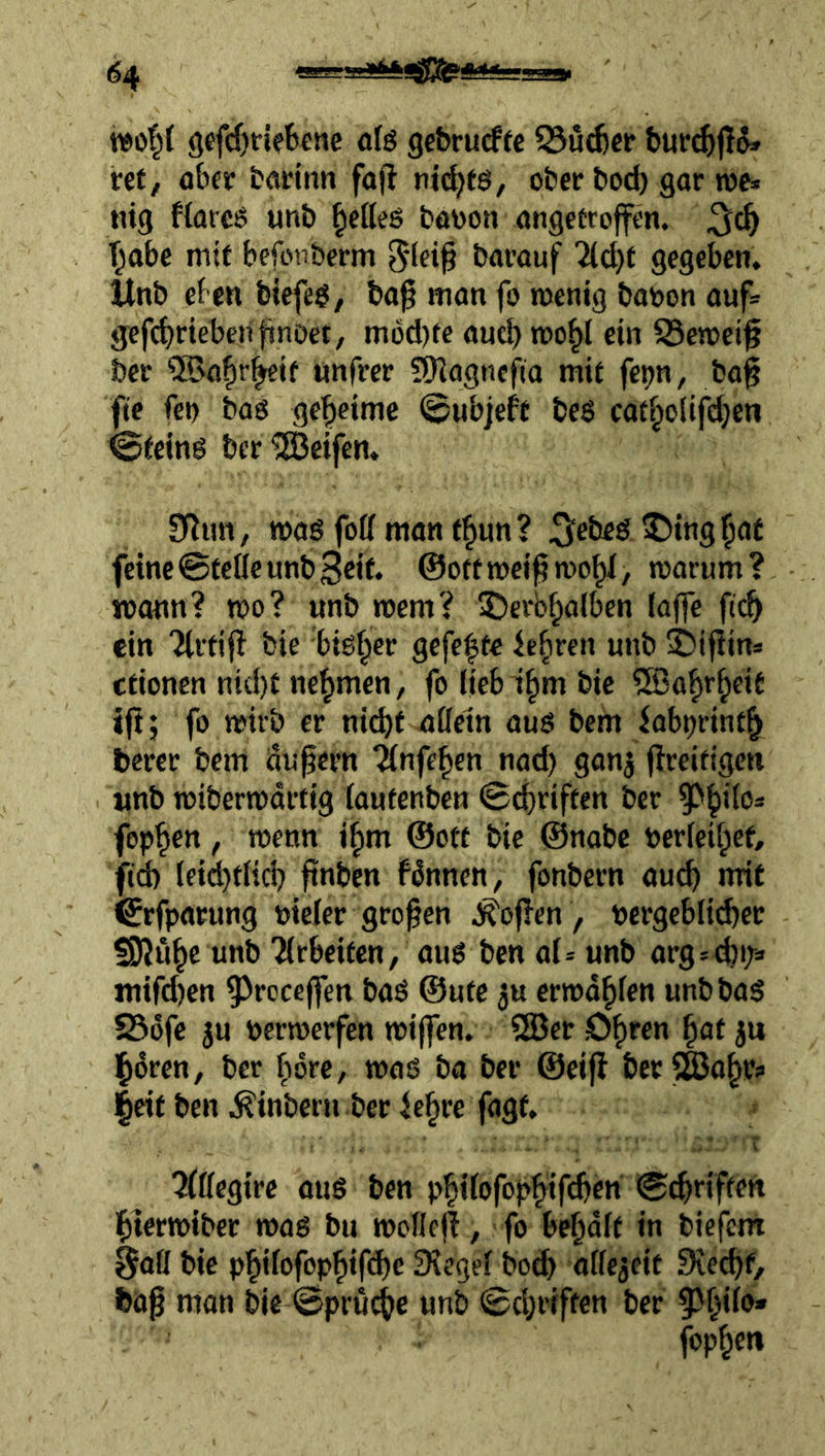 woP gefrfjriefecnc ofö gebrucffe 23uc6cr bur^jld» vet, ob« bflcinn fojl ni(^eö, ober bod) gar roe» tiig Hareö wnb gelles baooti angefroffcn. ^abe mit befoii&erm barauf gegeben, Xlnb eben biefeö/ ba^ man fo roenig baoon auf= gefd^rieben fmDet, mod)te aueb toobl ein S3etoei^ ber ®a|r^if nnfrer SSHagncfia mit fe^n, ba^ fte fei) bag geheime ©wbjef't be$ catbo(ifd}en ^ieing ber Reifen. Sflim, mag foK man e^un? 5«beg ©ingbat feine ©teile unbScif. ©oft weif? mobi, toarum? mann? too? unb wem? IDerbbalben (affe ftcb ein 'Jlrtijb bie big§er gefegte ©ifiins cfionen nid)t nehmen, fo liebi^m bie ^a^rbeit iftj fo mit’b er nii^f nlletn aug bem babt)rintb berer bem Önßern ^nfeben nad) ganj flreitigen «nb loibermartig lautenben ©Triften ber fepb«tt / wenn il^m ©oft bie ©nobe berleibef, f(d) lei^tlid) finben f^nnen, fonbern auch mit ^rfparung nicler großen .J^oflen , pcrgeblicber 5D?ubc unb Tlrbeifcn/ aug ben al^ unb argsd)i> mifd)en ^^rcceffen bag ©ufc ju errodblen unbbag 236fc ju permerfen miffen. 3Ber D^ren ^at ju Floren, ber fiore, mag ba ber ©eifl berSSJabri> |eif ben ^inbern ber ie^re fagt, ^lllegirc oug ben p^tlofop^ifcben ©c^riftefi l^termiber mag bu mollcjl, fo bemalt in biefetn 0afl bie p^ilofop^ifd)c Siegel bod) allezeit 9ied)f, bap mon bie ©pru^e unb ©d;riften ber ^^l^ilo» foppen