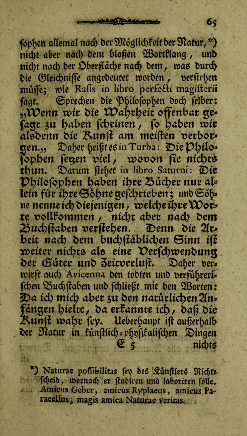 6s foppen attcmö(ncjcf) &er?9?o9{id)fei(&er Statur,*) tiid)t aber na^ öem bloßen ^orrfJang, unb no^ ber öberfldcbc na^ bem, roaö bur(^ bie ©Icii^ntjfe angebeutet rcorben, »erfte^en mujfe^ wie Rafis in libro perfeöti magifterii fagt. ©predjen bie ^§i(ofop^en bo^ fetber: 5,U?erttt «?tt &te XPa|)r^ei't ojfcnbai: ge» fagt $u l^aben fd?Hnett, fo l^aben wie aleberttt bte KunfJ am meijlen »etboe* gett.,> 3!5af^er ^ei^teö in Turba: fop^eit fegett riel, «?or>ort jte ni^jt» tbuit. 5Darum jle^et in libro Saturni: ©ie Ppilcibpi^en b^bett Siebet nur aU lein föHbi^eBobnegefcbrteben; unb©6§* ne nenttett^btejentgen, vi>eid)eii)teVOoV’> te voUPommett / niÄ)t abet nach bem 23ucbjlabßtt vetfiebett. iDemt bfc bett nach bem bu(bfi^blicbett ©inn »|i weiter niebte als eine TPetfibwenbung ber (Suter unb Seitverlufi. 35a§er rer» wirft auch Avicenna ben tobten unb Perfu^reri« fct)cn Öud)jlaben unb fi^lie^t mit ben Porten: 2>a teb mich über $u ben nrtturli(^en2rn* fangen bteltC/ ba ernannte teb/ ba^ bie Kun(i wahr fey. Ueber^aupt ij! au^er^aib ber Statur in fünjliic^»p§pfifalif(^en SDingen © 5 ni^fS •) Naturäe potTibilifas fei) 6c5 ’^öngterS Slicön. f<bei&, looenad) er jiubiren unb loboviren fotte» Amicus Geber, ainicus Ryplaeus, amicus Pa- raceifusi magis atnica Naturae veritas.
