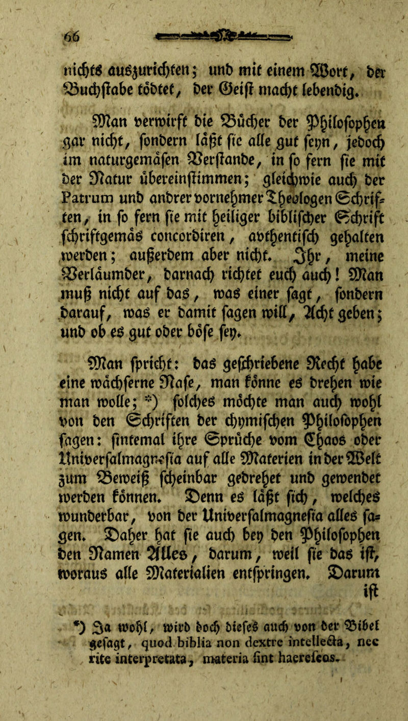 nic^fS <iuß5urid)teti; unt» mtf einem S®ort, ba ^^udjfiöbc fo&tef, bei* ©elfi mache lebenbig. SOZan »erTOtiff bic SSueber ber 9)hi(ofophe» gav ntcbf, fonbem fd^tflc aöe gut fei;n, jeboch im nafurgemdfen QSerjZonbe, Info fern ftc mit ber SZatur ubereinjltmmen; glelcjbrole oud) ber Patrum unb anbreröornebmerXbealogenScbrtf* ten, In fo fern fiemit heiliger biblifcher Schrift febriffgemds concorbiren, onthentif^ gehalten werben ; auperbem aber nicht. 5hi‘/ SSerldumber, barnach riihtet euch öueh! SDZan ,rau^ ni^t auf bag, wag einer fagt, fonbern barauf, wag er bamit fagen will, “Ächt geben; unb ob eg gut ober bdfe fep. S9ian fprid)f: bag gefihriebene Stecht eine rodehferne SRafc, man fdnne eg brehen wie man wolle; *) fold)eg mochte man au^ wohl von ben ©chriften ber ^pmifchen 5>hilorophen fagen: fintemal ihre @prud)c vom (Shnog ober Itniverfalmagnefia auf äße S9?aferien inberlSelt jum ^ewei^ fcheinbar gebrehet unb gewenbet werben fdnnen. SDenn eg Id^t fich, wclcheg wunberbar, von ber Univerfalmagnefta afleg fo* gen. 5)aher hat ftc au(b bep ben ben SZamen SlUeö, barum, well fte bag iß, tooraug aßc SDtafcrialien entfpringen. $Darum ifi *) S« wohfr wirb hoch bIcfeS auc6 oon ber ?5i6e{ ijcfagt, quod biblia non dextre intellefta, nec rite interpretata j materia iint haerefcos.