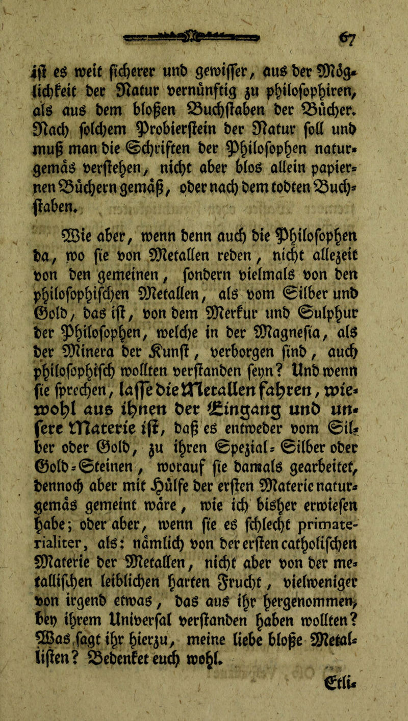 &? ifl cs TOCtf pdjcrer unt» geroijfer, öus bcr tOJiJg* (ic^fcit bcc DJafur »crnutvfcig ju p^Uofop^iren, als aus t>cm blofen 23u^(Io&cn i>cc S3uc^er. fold^cm ^robierfiein bcc 9^afuv fod unb IUU0 mon bic Schriften bcr ^^^ilofop^en nafur« gcmds »erflehen, nid)f aber blos oUetn papier* pen S5ucbecn gemap, ober na^ bem tobten ^ud)» |laben. 5Bie aber, wenn benn auc^ bic fJ^dofop^en ba, njo fie »on SKetaßen reben, ntcbt allcjetf Don ben gemetnen, fonbern piefmals bon ben p^ilofop§ifd)en S!)?etoßen, a(S bom @ilber unb ©olb, basifl, bonbem SEßerfur unb ©ulp^ur ber 9^^i(ofop^en, tbe(d)e in ber SOlagnefta, als ber SEKinera ber ^unjl, berborgcn finb, auch p^dofop^ifcb nwßten berflanben fe^n? Unb wenn fte fpred)en, laflebietnetöUettfahren, wie* wo^l aus i^nen t>ep CCingans un6 uu« fere tTlaterte i(i, ba| es entroeber bom ©tl* ber ober ©olb, ju %en ©pejtal* ©ilbcr ober @olb»©teinen, tborauf fte baraals gearbeitet, bcnno^ aber mit ^ulfe ber erflen 55?aterienafur* gemds gemeint tbdre, wie icb bisl)er cribiefen |abc; ober aber, wenn fte es ft^feebt primate- rialiter, ats: ndmlid) bon bererfiencatbolifdjen SKateric ber SRetaffen, nicht aber bon ber me» faüifd)en leiblichen garten 5fnd)t, bieltbenigec bon irgenb eftbos, baS aus i^r h^tgcnommeti^ bfep ihrem Uniberfdt berffanben haben wollten? ^as.fagt ihr hierju, meine liebe blo^e SRetol» iijfen? SSebenfet eu^ wohl»