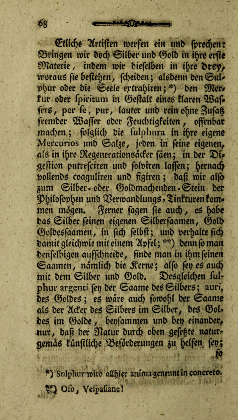 1^8 ' Tfrriflcn werfen em unb fpre^ent 95rtngctt wir bod) ©Uber unb ©olb in i^vc cr(?e 9)?aferic, tnbem wir biefeiben in i^rc öre^/ woroug fte bejle^en, fcbc'bcn; olßbenn ben ©uU pf^ur ober bie ©eefe cjrrra^iren; *) ben SSKer* für ober Ipiritum in ©efiait eines flaren ©api fers, per fe, pur, taufer unb reino§ne frember ?ö3öjfer ober 5end)figfeircn, offenbar machen,; folglich bie fulphura in ihre eigene Mercurios unb ©ol^e, jeben in feine eigenen, als in ihre Stegenerafionsdefer fden; in ber !Di» gejfion pufrefeiren unb foloiren lajfen; poüenbs coaguliren unb figiren; bap wir alfo gum ©über* ober @olbmachenbcn*@rein ber ^htfofophen unb ^erwanblungSs^infturcnfoma men mögen, ferner fagen fie auch / bas ©über feinen eigenen ©ilberfaamen, @ofb ©olbesfaamen, in pch felbff; unb berhalfefich bdmifglci^wiemiteinem “Gipfel; **) bennfoman benfelbigen auffdmeibc, fi'nbc man in ihm feinen ©aamen, ndmlich bie ^erne; alfo fepesaud^ mir bem ©über unb @olb. desgleichen ful* phur argenti fep ber ©aame beS©ilberS; auri, bcs ©olbeS; es wäre auch fowohl ber ©aame ols ber 'il(#er bes ©übers im ©über, bes '©ol» bes im ©olbc, bepfammen unb bep einanber, «ur, bap ber Statur bur(^ oben gcfe|fc nafur* gemds fönfili^c '^efdrberungen ju fep; io Sulphur wirO aßhfer änlmagenennt in concreto. Ofo, Yelpafiane!