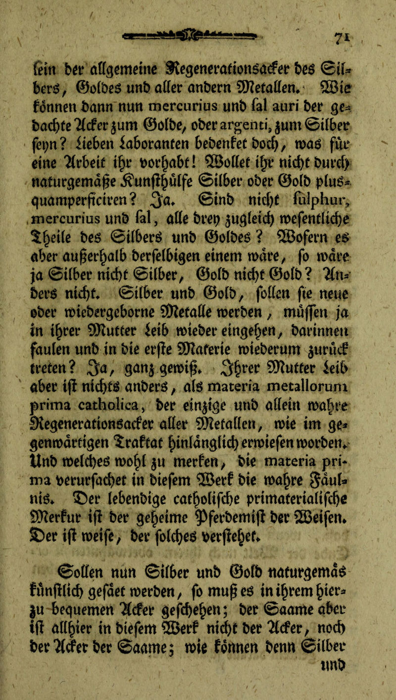 {ein b«f (ittgcmciiic fJegencrafionöa<fee bcö ©if- berg, ©oföeö unb aifcr anbem ÜKetatten, SBie können bann nun mercurius unb fal auri bcr ge^ bai^tcTicfce jum ©olbe, ober argentyum ©über fei;n? iieben Laboranten bebcnfet boc^, waß für eine “Arbeit i^r bor^abt! ^Sottet i^r ni^f burcf) naturgemäße ^unfl^utfe ©ttber ober @o(b pluß* quamperßciren ? ^a» ©inb ntd)f (ulphur, mercurius unb fal, alle brep jugteieß mefentlicbc 5§ei{e bcö ©ilberß unb ©olbeß ? Sofern eß aber außerhalb berfelbtgen einem »dre, fo todre ja ©i(ber nicht ©Über/ ©ofb nid)f ©ofö? 'Ktu berß nicht ©ilber unb @o{b, fotten fic neue ober ttüebergebornc SOletattc werben, muffen ja in ihrer SO^utter Leib wieber cingehen, barinneit faulen unb in bie erflc SÖlaferic wieberum juruef treten? ^a, gan5 gewiß» SlJlutter Leib aber iß nid>tß anberß, als materia metalloruni prima catholica, bcr einzige unb affein wahre LHegencrationßacfer affer SHetaffen, wie im ge» gcnwdrtigcn 'iraftat hinidnglicherwiefenworben» Unb we(d)e6 wohl ju merfen, bie materia pri- ma perurfa^ct in biefem ®crf bie wahre l^duf» niß» ®er Icbcnbige catholifchc primateriafff^e SDlcrfur iß ber geheime ^ferbemiß bcr 5S3cifen» ^er iß weife, ber folcheß berßehet» ©offen nun ©ilber unb ©ofö naturgemäß funßli(^ gefdet werben, fo mußeß in ihrem hier» ju beguemen Ärfer gcfchehett; bet ©aame ober iß affhier in biefem ^SJerf ni^t ber 'ärfet, noch berget bcr ©aame; wie fdnnen benn ©Über unb