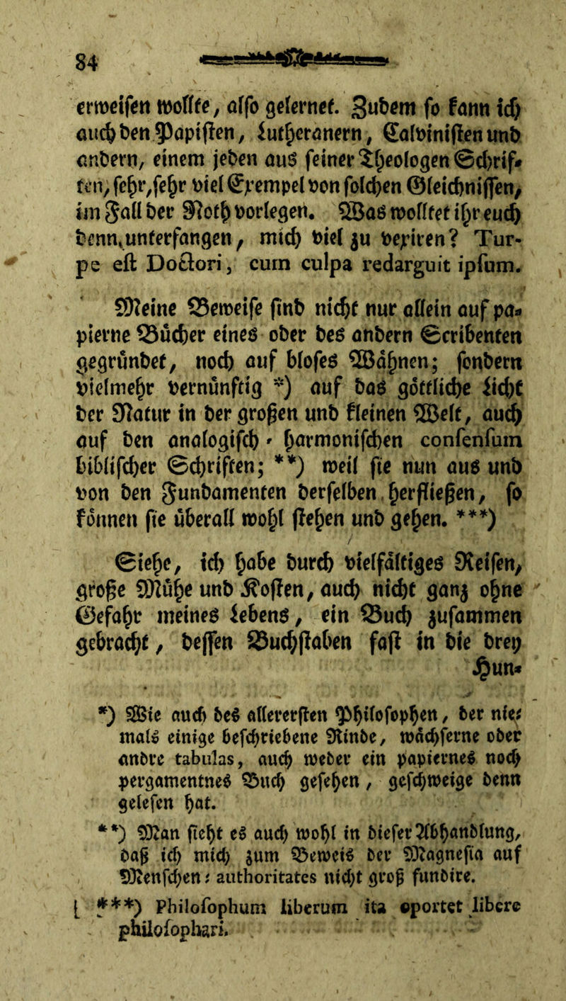 crwctfen wottfc, öffo gcfcrncf. fo fann icf) oii^tjett9>öpt(fen, iut^eranfm, Salöiniflenunö cr.&ern, einem jc&en auS feiner lfpeologen©d)rif# tin, fe^ivfe^r toiel ^jrcmpcl »on foId)en ©(ciefeniflen/ im 5aU her 9^o(^ Porlegcn. «Saö mofffef i^r euc^ tjenn,unterfangen, mtd) Pie( ju Pepiren? Tur- pe eft Dotlorij curn culpa redarguit ipfum. SOJeinc SSemeife finb nic^f nur oöein auf pa* plerne Q3ud)er eines ober beß anbern ©cribenfen gegrunbef, nod) blofeß 3Ba^nen; fonbern pielmc^r Pernunftig *) auf baö göftii^ iid)f ber Statur in ber großen unb fleinen 5ÖeIf / au^ auf ben anatogifd)» ßormonifd)en confenfuin biblifeber ©(griffen; **) tpeil fte nun aus unb pon ben ^unbamenten berfelben,Verfließen, fo fonnen fie überall »0^1 jleVen unb ge^en. ***) ©ieVe, id) V‘’be bur^ Pieifdltigcs Steifen, große 9}2üVe unb Sofien, auch nid)f ganj o^ne ©efaVt meines febenö, ein iButb jufammen gebracht, beffen ^utVßaben fafl in bie brei; \^un* *) S8?te nu<f> PeS aKererßen malio einige 6efebrie6ene Slinbe, wd^ferne ober anbre tabulas, auc^ webec ein papietneS nod> pergamentneS SÖiicb gefeben , gefebtpeige benn gelefen bat. •*) !9Zan ßebt e§ auch wobl in bieferJfbbanbiung, baß icf) mich jum S5et»eiö ber !9iagnef(a auf SKenfeben t authoritates nid)t groß funbite. [ ***) Philofophum liberum ita «portet libere philofopbari.