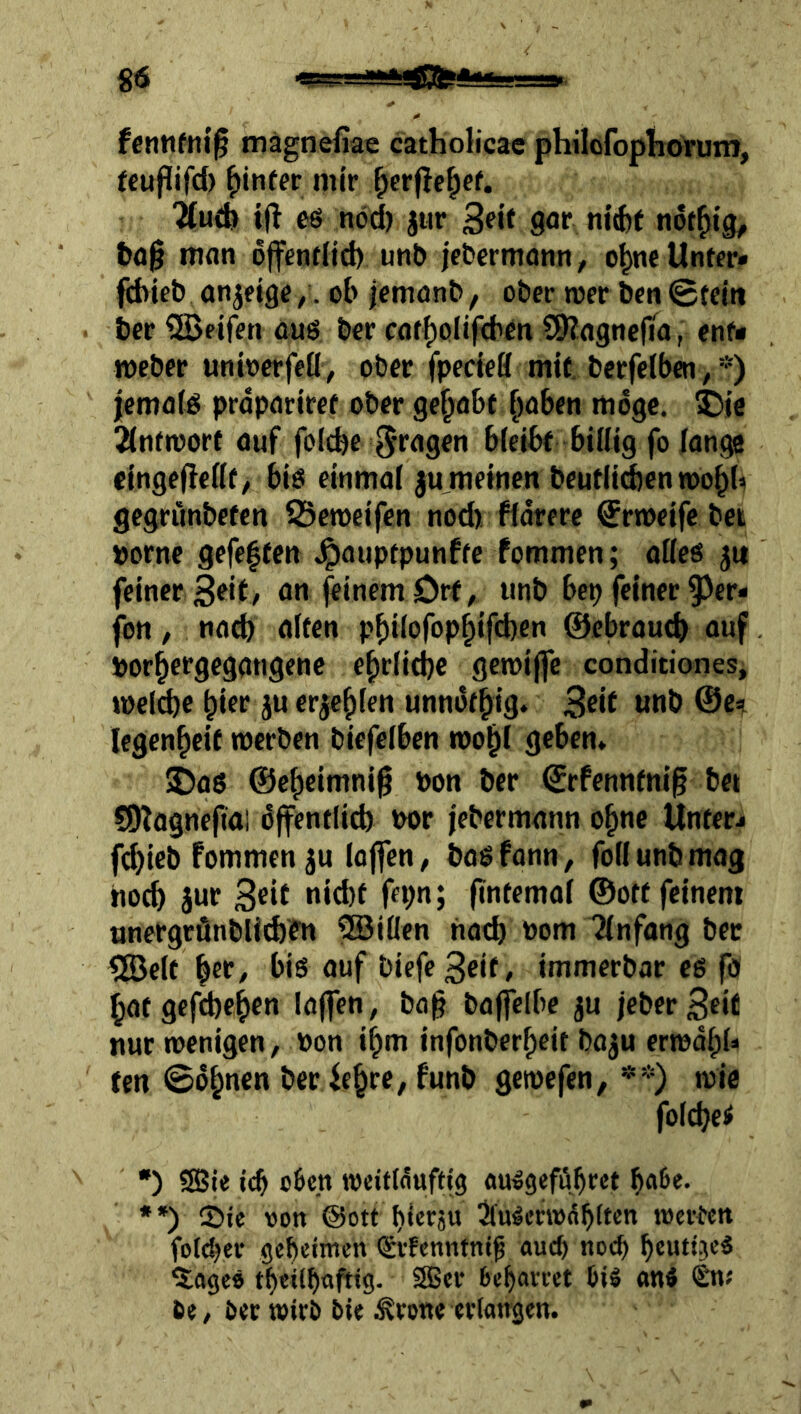 fcrnifni'^ mägnefiae catholicae philofophörum, feupifd) hinter mir ^erjle^cf. ^udi i(l eö ndd) jiir 3?«^ go«* n«(fef not^ig, tag man ojfendid) unb jebcrmonn^ o^ncUnffr» fditeb an^ftge /. ob icmonb, ober tocr ben 0fem t»cr ^Beifen au$ ber caft)oIif<bm S9Jlagncf^a, enf- meber untoerfeü, ober fpedeB mit. berfciben,*) iemafd prdparlret ober gehabt [)üben möge. 5)16 2(ntnjorf auf fol^e bieibf biBig fo lange cingefTeöt, bib einmal ju^meinen beutlid)en roo^b gegninbefen S3en)cifen nod) fldrere 0rn>eife bet porne gefe|ten Jpauptpunffc fommen; aöes ju feiner an feinem Ort, unb bep feiner ^^er* fon, na^ alten p^ilofop^ifd)en ©ebrautb auf porter gegangene e^rlid}e getpiffe conditiones, »pcl^e hier }u erje^den unndf^ig. unb @e^ legen^eit tperben biefeiben tpo^i geben» •Daö ©c^eimni^ pon ber €rfenntnlg bet S0?O9nefiai dffentiieb Por jebermann o^ne Unterj fd)ieb fommen ju lojfen, bagfonn, foüunbmag hoeb jur fintemai ©off feinem ttnergrönbll^fn ?iBilIen nach Pom Einfang ber tBelt biß auf biefe3df/ immerbar eß fo batgefebeben laffen, ba§ bajjelbe ju ieber3df nur tpenigen, Pon i^m infonberbeit ba^u eripdbU fen 0dbncn ber febre, funb getpefen, **) tpie foicbei •) ?85ie i(b c6cn iveitMufdg außgefübret b^^e. •*) ©ie von @ott bieräu ^u^emdb^t^P werten fo(d)ev gebetmen (SrFenntnt^ auch noch beuttjeß 5^agcö tbetlbnfttg. 2Ber bebavret biö anß Sn; 60/ öec wirb bie ^rone erlangen.