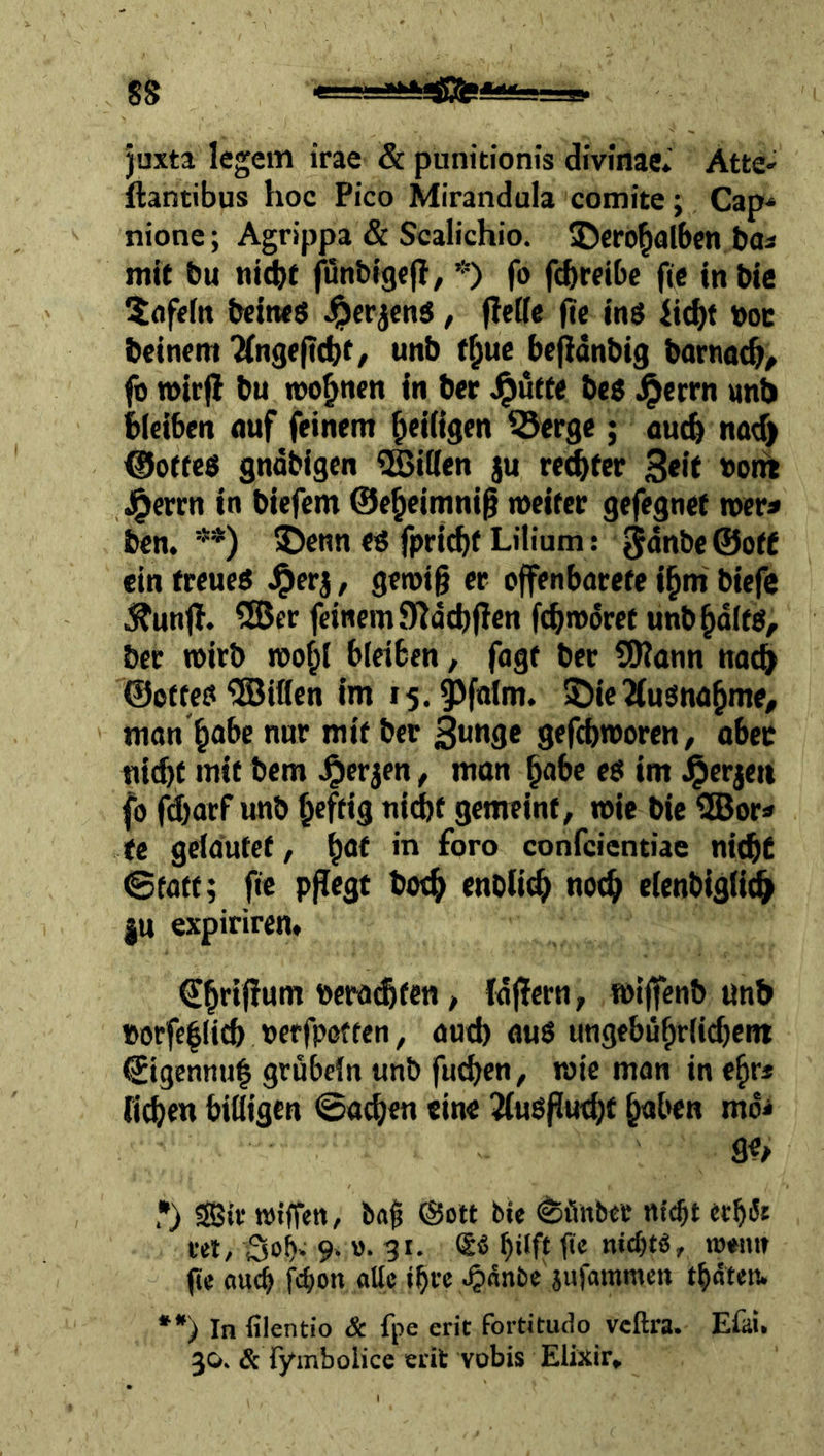 juxta legem irae & punitionis divinae* Atte- {lantibus hoc Pico Mirandula comite; Cap* nione; Agrippa & Scalichio. ©crö^alben bas mit bu «i^t fünbig«!?, *) fo fcbreibc ftc inbic $flfefn bcitws J^erjcnä, (leöe (ie ing iitfjt \)oc beinern 2(ngeft(bt/ unb t^ue be^dnbig barnac^^ fo »irfl bu wohnen in ber J^ütte bes J^errn unb bieiben auf feinem ^eiügen ^erge; auch nad) ©ottes gndbigcn Eitlen ju reifer 3<lf 4>errn in biefem 0e^eimni§ metter gefegnet mer» ben. **) )benn eg fpricbf Lilium: Sdnbe©oft ein treueg J^erj, getoig er offenbarere i^m biefe Ji^unfl. 5®er feinem SIdcbflen fcbmdret unb^dltg, ber toirb roo^l bleiben, fagt ber SDiann nat^ ©offeg'JSiflen im i5.^falm. IDie^ugna^me, man'^abe nur mit ber 3«n3c gefcbmoren, ober nicht mit bem ^erjen, mon habe eg im ^erjeti fo fd)arf unb hrff»9 tiichf gemeint, toie bic iHJor» te gelautet, h<*t in foro confcicntiae nicht ©fatt; fic pflegt hoch cnoUch no^ elenbiglidh |u expiriren» > Idffern, »iffenb unb »orfc|licb oerfpoften, aud) aug ungebühriic^ent ©igennul grübeln unb fuchen, wie man in ehr« (ich«« billigen ©neben eine Jlugfiucbf m *) S5ir wiffen, ®ott bi« ^ilnber nicht «th^* cel, 3oh^ 9. ». 31. hilft fte nicht«, towii? g« au(b fchon all« ihre ^nnbe jufammen thdten. **) In filentio & fpe erit fortitudo veftra. Efai. 30. & lyinbolice erit vobis Elixir,