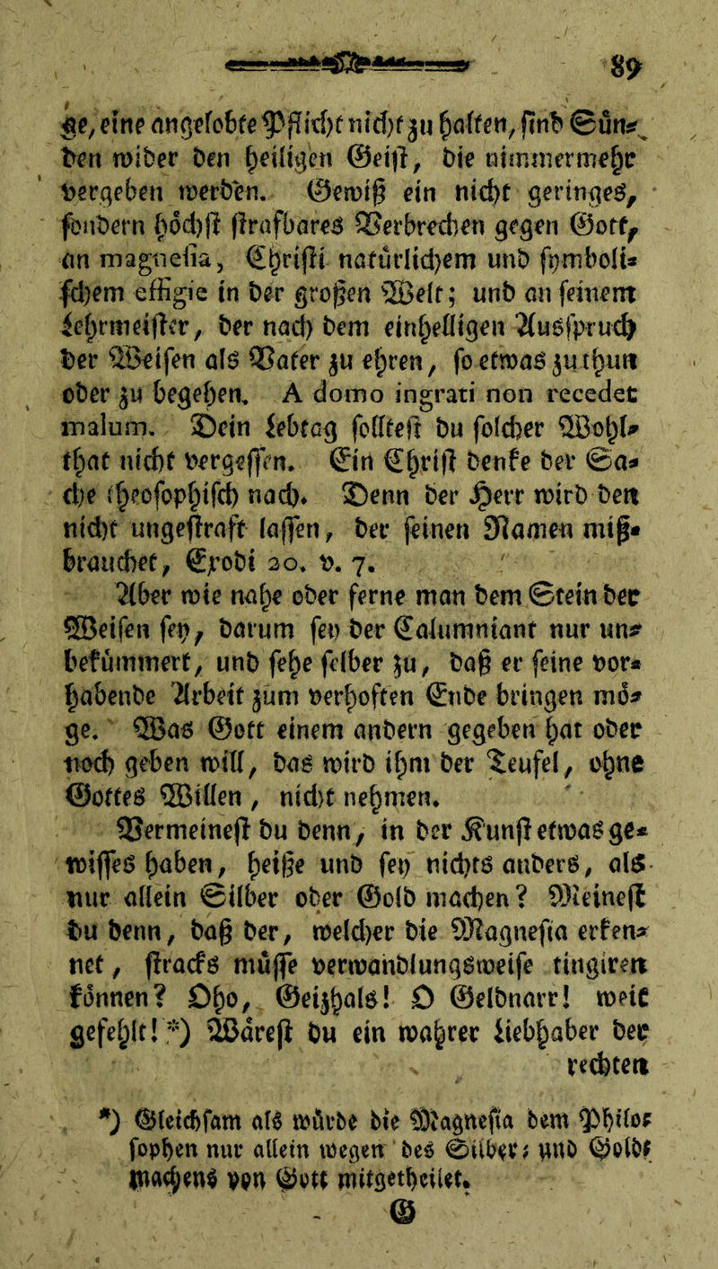 $e, eine fltigefo6fe Pßid)t nid^f jn ^oif en, fint» ©un?. ^en roibcr &en ^eiligen @eid, bie ntinmerme^c t>ei:geben tücröen. @erüi0 ein nicbf geringeö, fDnbern firafbareö QJerbredien gegen @otf^ (in magnefia, nöfüflidjem unb fpmboli* fd)em effigie in öer großen ®e(f; unb ßn fetnenr ief^ntieifler, ber nad) bem cin^efligen ^iuöfpru^ bcc Reifen olö QSafer ju c^ren, fo etnjaö ju t^int ober ju begehen, A domo ingrati non recedet malum. ©ein Jebtcg fofffeft bu foldjer nid)f Pergeffen. ©rt €^rifi benfe bei* ©<i* d;e ^^eofop§if<^ na^. ©enn bcr ^ett wirb bett nid)f ungc^rnft laffen, ber jeineti SRame« mif« braucbef, ©’obi ao. v. 7. 2(ber wie na^c ober ferne man bem Stcin bcc CSeifen fep; barum fco ber €alumnianr nur nn# befümmert^ unb fe^e feiber ju, ba§ er feine vor« ^abcnbc Tlrbetf jum nerf)oftfn ©ibe bringen ge. ®aö 0ott einem anbern gegeben |)at ober tiod) geben will, baö wirb if)m ber Teufel, o^ne ©odeö QBiüen , nid}t nehmen. 2?ermeine|I bu benn, in ber .IR^^unj} etwa^ ge* wijfeS^üben, f)ei|?e unb fep nidjtö anberg^ als nur allein ©über ober @olb mßd)en ? SOieinejl tu benn, ba§ ber, weldier bie ?)}?agnefta erfen* tief, firaefg muffe oerwahblunqgweifc tingireit fonnen? D^o, ©eij^als! D ©clbnarr! weit gefel^lt! *) ijßdre|i bu ein wahrer iieb^aber bec recbteit •) ©leiebfam atg würbe ble tÖJagnejia bew ^büof fopben nur allein wegen bcö 0ilber< nnb ©olöf *na^en$ vpn ©e« müsetbeiUt. ©