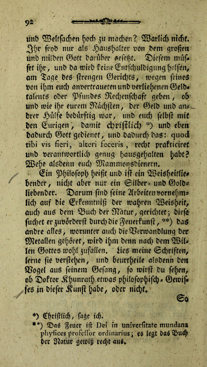«nb ®cIffo^en fiod) ju mod)en? ®ärlid> m’djf. fei)& nur a!g ^flu6t;ofter »on bem großen unb niilben @0« baruber Ofefebf. !bie|fm muf» f?t t^r, unb bo tnlrb feine Stiffd)ulbignng^c'(fiii, om 5age beö jlrengen ©ericbtij, wegen feines üon i^m eud) flnnerfrauctenunbt)crlte|)enfn@elb* taientö ober ^^fimbeö 9?ed)enfcbaff geben, ob unb wie i^r eurem ?Rädj(ien, bei* ©elb unb an«, fcrer ^ü(fc beburftig war, unb eud) felbji mi£ ben ©urigen; bomif *) unb eben baburd) ©otf gebiencf, unb baburd) baß: quod tibi vis fieri, aiteri feceris , rcd)f prafticireC unb beranfwortlid) genug (jaußge^aifen (jabt? 2Be§e aißbenn eud) SJtammonßbienern. ©in © ein ^fi>e|ßbeif(ic« benbcr, nid)t aber nur ein ©über:^ unb@o(bs Hcbenber. 5)arum finb feine 2(rbcitennorne^ms lid) auf bic ©rfenntnif^ ber wahren ilBeiß^eif, aud) auß bem Sud) ber SfJatur, gcrid)tet; biefe fud)et er jubörberjf burd)bie5*eufrfunfl, **) baß aubrc afleß, worunter and) bie QSerwanblung bec SJietaüen gehöret, wirb i^m benn nod) bem ®ii« Icn ©otfeß wo^i jufafien. iieß meine ©d)riften, lerne fic Pcrfle^cn^ unb beurt^eiic olobenn bett aSogel auß feinem ©efang, fo wirff bu fe^en, ob ©oftor pbi(ofopbifd)» ©ewiji , feß in bicfer ^un(f l;abe, ober ni^f» ©b *) CbriffHcb/ fa^e icb. •*) CDaö ^eucr Dei in univerfitate mundana phyfices profcflbr Ordinarius i «6 legt ba^i&ttcb ber Statur gewi^ red)t au«»