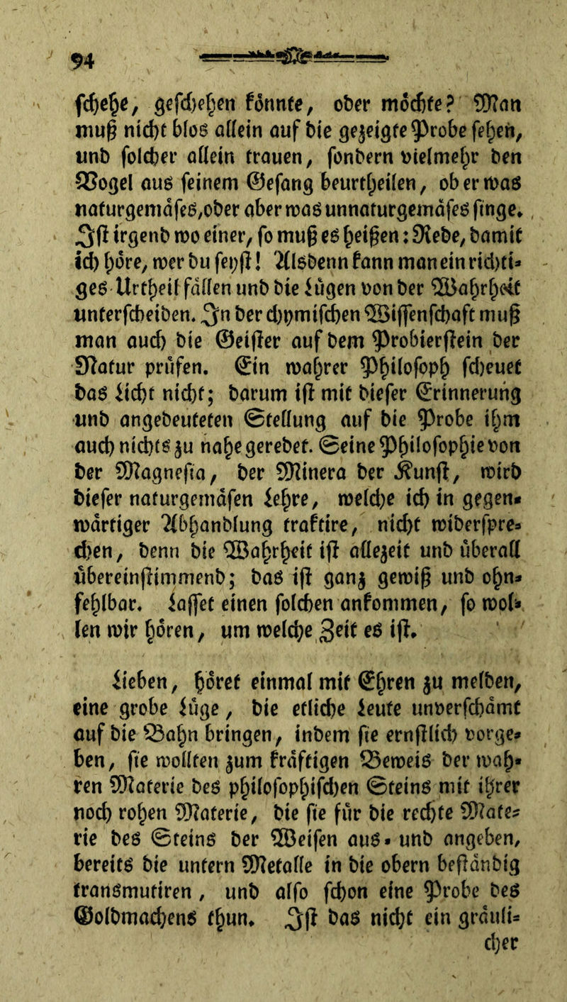 fd^c^c / 9efil)f|cn fonntc, ober möchte ? nm§ ntd)e bfos ü[(ejn öuf bie gfjcigfe^^robe fe^ch, «nb foicber oßein trauen, fonbern ulelmef^r ben 8Sogel ouß feinem ©efang beurtfpeilen, oberroaö nafurgenidfcö,obcr aber mos unnoturgemdfeö finge, irgcnb wo einer, fo mu§ es ^ei^en: 9{ebc, bamit icb bdre, wer bu fei;fi! 'Älsbennfann moneinrid)ti» gesUrtf)eif faßen unbbie fugen uonber ^öa^rbetf tinferfcbeiben. ^n ber djt^mifcben QBiffenfcbaft mu^ man auch bie ©eijler auf bem ^robierfiein ber 9?afur prüfen, ©in roaf^rer ^^bßofopb fd)euef baö fi^t nid)t; barum iß mit biefer ©rinnerutig unb angebeuteten ©teßung auf bie 5^robe if;m auct) nichts ju nahegerebet. ©eine^hßofoP§if'^'>n ber SD?ognefia, ber ?9iinera ber .^unß, rcirb biefer naturgemdfen fe^re, rneid^e i^in gegen* lüdrtiger 2(bhanblung traftire, nicht tuiberfpre* d)en, benn bie Wahrheit iß aßejeit unb uberaß ubereinßimmenb; baS iß ganj gewiß unb oßn* fehlbor. faßet einen foichen anfommen, fo woU len wir hören, um welche 3«t eö iß, fieben, ßdref einmal mit ©hrcn ju melben, eine grobe füge, bie etliche feute unoerfchdmf ouf bie ^ohn bringen, inbem fie ernßlid? torge» ben, fie wollten jum frdftigen 23cweiS ber waß« ren Sßioterie bcs philofophifd)cn ©teinS mit ihrer noch rohen 9)?aterie, bie ße für bie rechte ÜJlate# rie bes ©teins ber 5öeifen aus» unb angeben, bereits bie untern SWetoße in bie obern beßdnbig tranSmutiren, unb oifo fchon eine ^^robe beS ©olbmachens th«n, ^ß bas ni^t ein grduli»