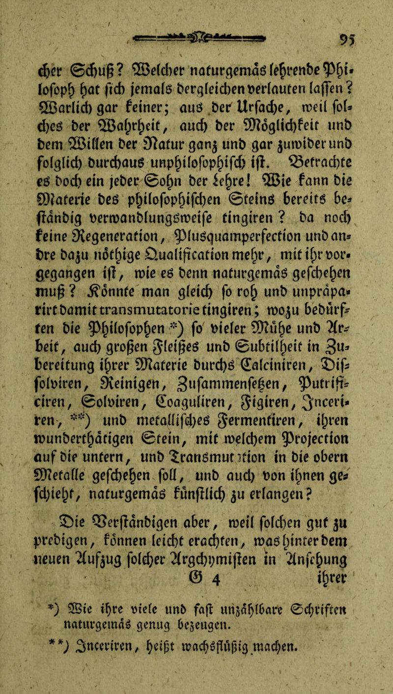 ®e(d)er nofurgemdß (e^fenbc lofop^ ^<it fid) jetnols t>frqfetd)en »ednuten (aflen? SBarltd) gar feiner; aus ,ber Urfadje, rceil foi* d)es &er ®ai;r^cit, aud) ber 9K6glid)feit iinb beni ®if(en ber Statur ganj unb gar juraibcrunb folglid) burd)aus unp^iiofop^ifd) iff. befrachte es boc^ ein jeber @o^n ber ie^rel ?S3ic fann bie CÖiateric beß p^ilofop^ifi^cn ©teinß bereits be* (fdnbig Pertüanbiungßiveifc tingiren ? ba no^ feine SXegencration, ^^iuöguamperfection unban» bre baju nöf^ige öualificationme^r, mififprijor* gegangen ijl, wie es benn naturgemds gefebeben inu§? konnte man gleich fo rob unb unprdpa» rirtbamittransmutatoriefingiren ; moju beburf» ten bie *) vieler Öllube unb heit, auch gi’o^en ^leiges unb ©ubtilbeit in 3«=» bereifung ibrer 9)?aferie burchs Salciniren, 5)ifÄ folöiren, Steinigen, 3Mf<Jnimenfe|en, 5^utri}i= ciren, ©ol»iren, €oagu(iren, ^iglf^n, ^nceri» ren , *’) unb metgllifd^es ^ermenfiren, ihren munbertbdtigen ©fein, mit welchem ^^rojcction fluf bie untern, unb '^ransmut ifion in bie obern 5Ef?efafle gefcheben foü, unb oud> Ponibnengca fd)iebf/ naturgemds funfilich ju erlangen ? 2)ic Q?ee|Idnbigcn aber, weil folchen gut ju prebigen, fonnen leicht ercdjfen, was hinter bem neuen '^(ufjug folcher 2^rg(:h^;mi|^en tn 2tnfebung @4 *) ®te »bre viefc unb fafl urtänbl&aif 0cbtiftctt naturgemds genug bejeugen. **) iSneertren, be»i3t wocbsjlöljtg wacf)en.