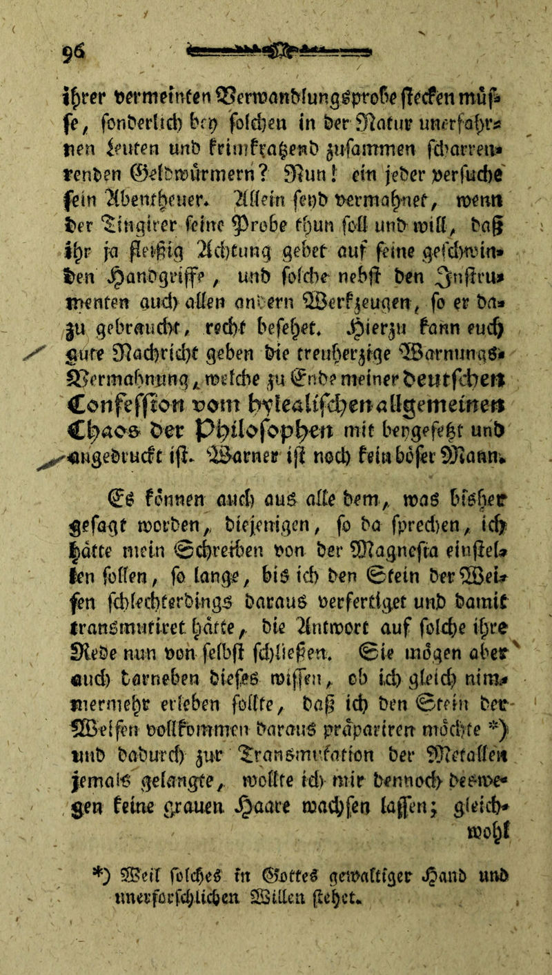 9^ if)rcr tjertnetnfen QJcminn&funggproßf (liefen muf* fc, fonCtfrlid) bep fo(d}«a in ö« S^otup unorfof)!'«! nen Ifufen unb Priinf^a^fwb jufaitrmen fd’an-en* fcnben ©«fbrnutmern ? 3Run f ein jeber »erfucbc fein Jibent^ciicr» ^Hein fet)b t)€fmo^nef/ wenn t>er ‘^inqirer feine ^roBe ft;un foO unb roiß^ bflf i^F ja ßfä^ig 2id)funq gebet ouf feine gefdmnn» i>en ^anbgi’iffp, unb fbfd)c^ nebjj ben ^nfjru» iwnten aud) aßen ont ern ^Berfjcugen, fo et ba» gu gebrauebt, reebf befebet. ^ierj« fonn euch / Sdte 9Rad)rid)t geben bte trenbetjige ®arnnngö<> S^ermabnnng4 weiche jn ©nb? meinet t>eutfd:7Ci=l Confefpott vom l?tlealifd7en<jügemetfteö öer P^tlofop^ert mit bepgefeht unb ^«Hgeötuef£ i|J* 'iSatner ijt noU) feta bofet SOeonn-, fenwen ouch aus aße bem,, wag bfßber gefagt worben,, biejemgen, fo ba fpred)en, i^ |dtce mein ©chretben bon ber SRagnefta einjieU len füllen, fo lange, biötd) ben ©fein ber^BeU fen fchlecbterbings bacaus oeefertiget unb barait Iransmufirct tidftebie dntwort auf folehe ihte Siebe nun öon felbfi fd){ie^ett. ©ie mögen obeif' «ud) tarneben biefes wi|ffti, ob i,d) gteid) nim« inermehc erleben j^ollte, bap ich ben ©rein betr- UBei^n ooßfommen batauS prdpatiren nTÖd>te *) tnib baburd) jur 'Jransmt’farton ber 9}iefüflen iemalt? gelangte, wollte td) mir bennod> beetv>e« gen feine grauen ^aare wachfen lagen; gleich* wohf *) SJeif fßlcbeS in ©ottc« geWflttfger .§anb unö tmerfccfcbUcbcn SSißeir peht-’t*