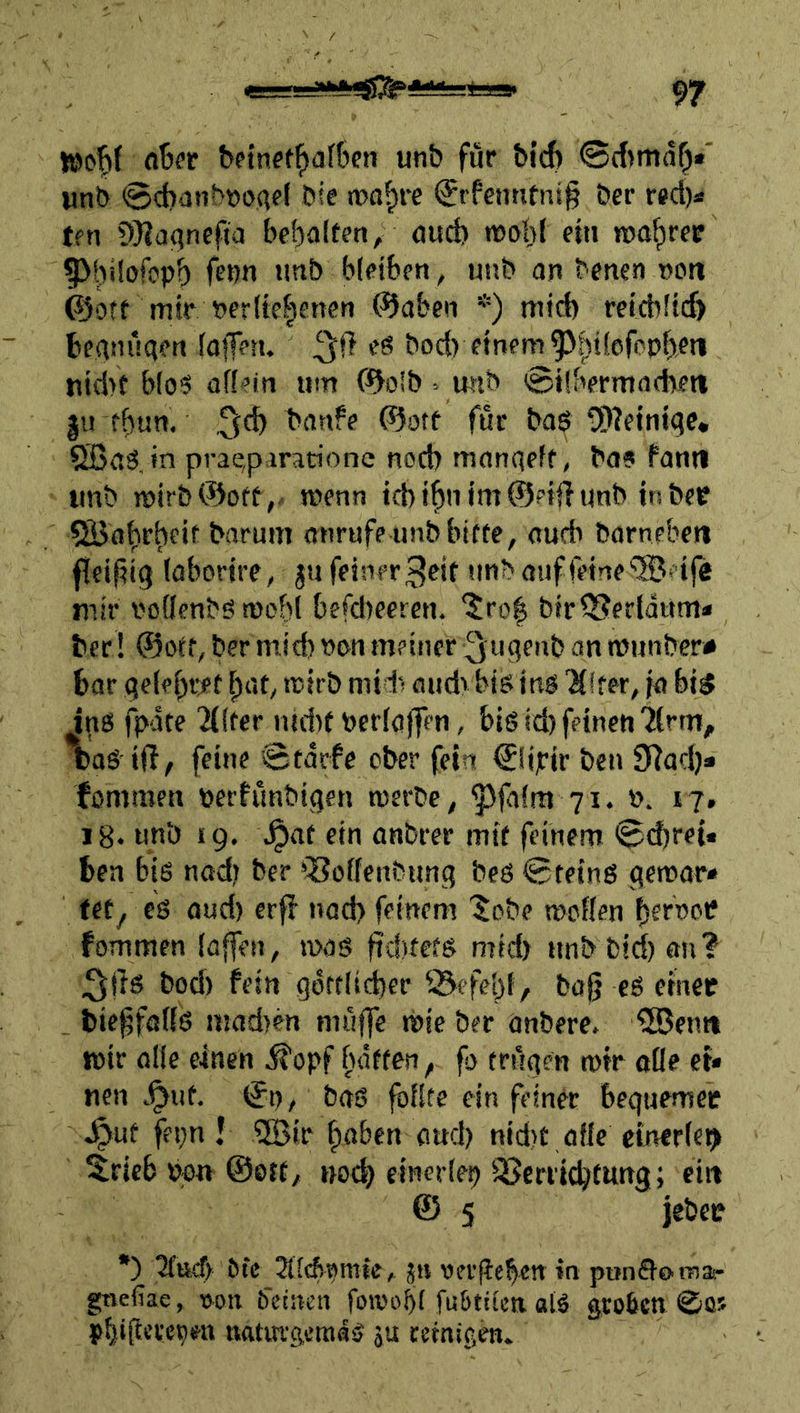 n ^etnef^af6en unb für bi'd) 0(f>ma^«' «nb SdiünbDOAfi bte n?ß^re €rfenntni§ ber red)« tm 9}?a()ncfia bef)a(teti, öud) noohf ein roa^ree 5>|)ilt)fcpb frbn «itib bleiben^ unb an benen nott ©Ott mir beritclsenen ©aben *) mtd) reicbftd) beanüqen fojf««. bod) einem ^^t!ofopf)rti nid)t b(o§ affein um ©o!b . wib ©Übermnfben |u fbun. bnnfe ©otf für baS ■!!D2eintqe, 5ßa3. in prae,p<iraaone nod) manqeft, ba? fanti unb wirb ©oft,, wenn id)f^nim@?iff unb in ber Qöaf)rf)eif barum anrufe unb bitte, oufb barneben ffeifiig fabortre, ju feiner 3rit u^b auf feine mir i'offenbö tuobf befdteereu. ^ro| btrOSerfdum* ber! ©oft, ber m.id) non meiner 3ugeub an lüunber# bar gefebre t ^at, trirb mtd‘< oudv bis inb 'Hffer, ia bi5 ins fpdte 'Jilfer iud)t berföffen, bis id) feinen'ifrm, baS iff, feine Starfe ober fein €fipir ben 9?ad)» fommen perfünbigen tnerbe, ^|afm 71. 0. 17. iB. unb 19, a^af ein anbrer mit feinem ^d)rei« ben bis nad) ber föoffenbung bes Steins genoar« tety cs aud) crff nad) feinem ’^obe troffen fommen (affen, was ftdvtets mid) unb bid)ön? 3f}s bod) fein gdrtfid)er Q^efebf, baf? cS einer bie^föffS mad>en muffe wie ber anbere, ®emt wir affe einen ,^opf ftdften, fo trügen wir oüe et* nen <^uf. St)/ baS foffte ein feiner beguemer J^uf fepn ! QBir ^aben aud) nidtt affe ctnerfet^ 5ricb Ppn ©Ott/ noch elnerfep Verrichtung; citt & 5 jebce *) Ofc 2ttcf>t)mie, jn vergeben in punffomar gtvefiae, von ö'etitcn foivobf fu&titcn ols groben ©os pfjigcrepea «ftturgcniaS ju cetnigen.