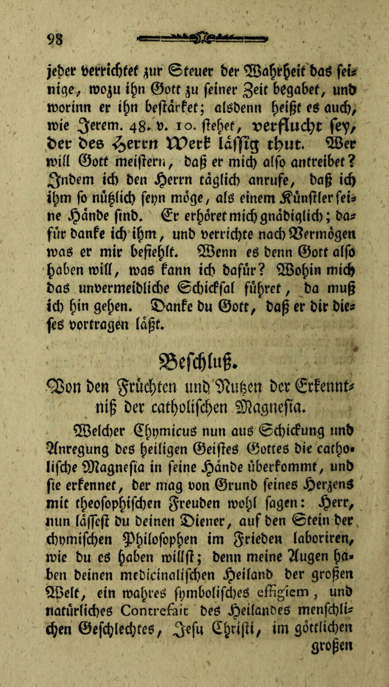 toem’c^fff üur ©ffuec bcr baö feiV tilge, roo^u i^n ©oft ju feiner 3eit bcgabcf, unt> »Dorintt er i^n bejldrfet^ olöDenn ^ei§f eg nu^, roie 3e«*”-48-». lo. jle^ef, x>erflu(^t fey, ter öee -^errit XPert Idjitg tf^ut. ®ec lüid ©oft mei|?ern, bo^ er mi(^ ö(fo ontreibef? ;3;n&fm icb ben ^errn fdg(id) anrufe, bof ic^ t!^m fo nu|(id) fcpn möge, ofß einem ^unflferfeis tie ^dnbe finb. ©r er^drefmii^gndbiglid); tiat für banfe icb if»m, unb »errichte noch 93erin6geti toaß er mir befiehft. SEBenn eß benn ©ott oifo hoben roiö, maß fonn id* bofür? 2Bohin mii^ boß un»ermeiblici)e ©d)icffaf fuhtet, bo mug id) h»« gehen. 5>onfe bu ©ott, bag er bir bic» feß »orfrogen fdgt. ^on Den fruchten unb tJ^u^en bcr ©cfcnnt^' nig ber catholifch^o ?0?agnefia. Addier €hbmicuß nun ouß ©d)icfung unb 5fnregung beß hciiigen ©eigeß ©otteß bic cotho* Iifd)c ÜKognefio in feine .^dnbe uberfommt, unb fte erfennet, ber mag oon ©runb feines J^erjenß mit theofophifd)cn greuben mohi fogen: .^err, iiun fdf|e(i bu beinen jDiener, auf ben ©fein ber d)pmifchcn 5t*eben loboriren, mie bu eß höben miflg; benn meine 2(ugen h«* ben beinen mcbicinolifcben .^eiianb ber grogen 5öclf, ein mahreß fpmbo(ifd)cß effiglem, unb tiatur(id)eß Contrefait beß Jpeifanöeß menfdjli« (hen ©efchlecgteß, ^efu im gdttlid}en grogeii
