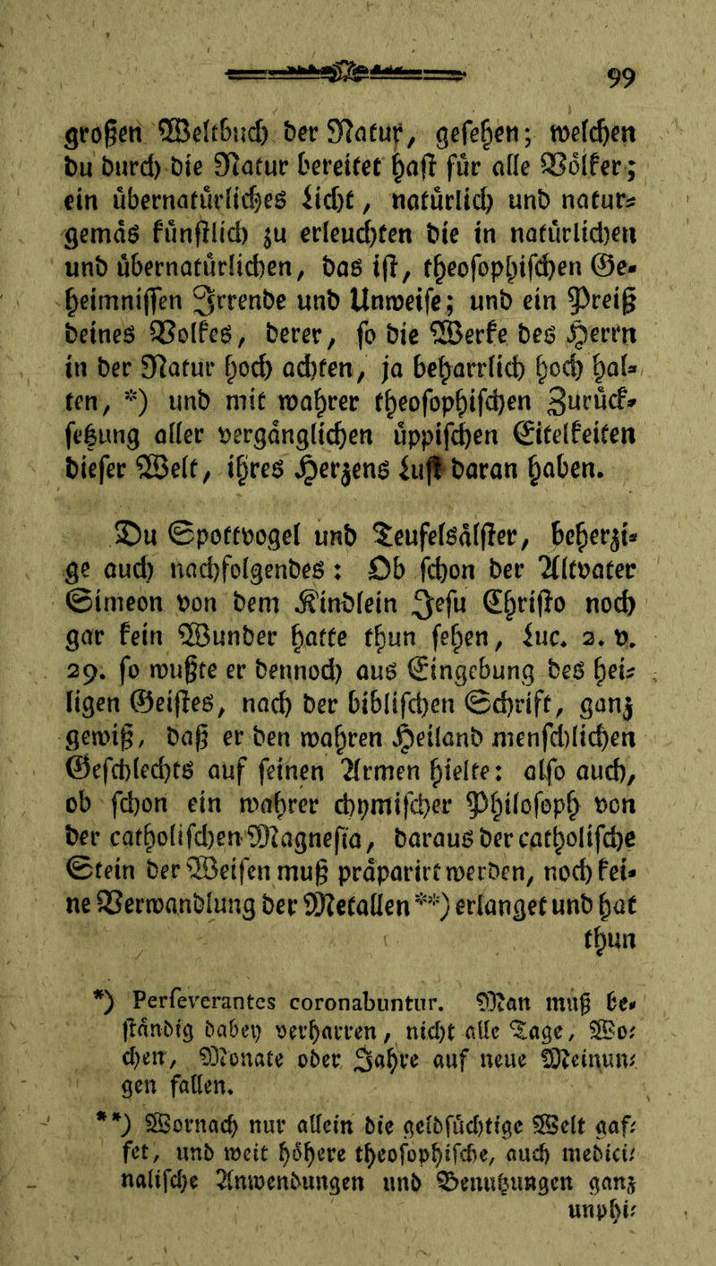 gfo^m ®elt6!id) bcrSToeuf, gcfe^e«; roefc^cti bu burd) öie Cflotur Derettet ^ajl für oflc Q36ifer; fin uberna(urHi$eö iid)t, ttoturltd;! unb mtuts gemds funfilid) ju et:Ieud)fen bie tn natuclid)cti unb ü6ertiatur!id)en, baß ijl, f^eorop|)if(^en ©c« ^eimnijfen ^ff^nbe unb Unreife; unb ein |)rei§ Seines ^Solfcß, berer, fo bie ^erfe beß ^erm tn ber 9]afuf od)fen, ja be^arrfid) i^od) fen, *) unb mit roal^rer t^eofop^ifcS«« fefung flllei: »ergdngficben uppif^en ©itelfeiten biefer 5ö3e(f, i§reß ^etjcnß iu^baran §aOen. ©u ©poftpogel unb 5eufe(ßtt((!ec, U^ev^U ge auch nndjfolgenbeß: öb fcbon ber '2(it»atec ©imcon bon bem Äinbfein ^efu €§ri(Io nod) gar fein ®unber ^atfe f^un fe^en, iuc. a. p. 29. fü mußte er bennod) auß Eingebung beß ^eü ligcn ©eijfeß, na^ ber biblifd)en ©d)rift, ganj gemiß, baß er ben magren ^»eilanb menfd)Iicben ©efd)(ed)tß auf feinen Firmen fjielte: olfo aud), ob fd)on ein mabrer d)pntifd)er ^bilofepb bon ber catbo(ifd)eniJ)?agnefta, barauß ber catbolifd)C ©tein ber®eifcnmuß prdparirtmerben, nod) fei* ne SSermanblung ber SOJefallen **) erlanget unb bat tbun *) Perfev'erantes coronabuntiir, ?0Jan mu^ it> ßdn&ig babei) «ev’bflrren, ni^t fiUc 'Sage, ®o.' cf)cnv gDicnate ober ^abre «wf fSÄeimuv, gen faßen. **) SBornacb nur atlein bie gc(bföcf)tigc ®elt gaf; fet, unb roeit böb^’*^^ tbeofopb‘febe, aud) mebtei; nalifcl)e Slnwenbungen unb ©enu^iingen ganj unob*'
