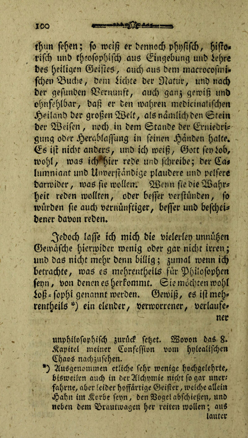 fl^un fe^cti; fo n)ei|5 ec bfnnocf} p|)i)fif(ii, rifÄ unö t^eofopfjiifd) oug €tngebunfi uiib U\)re l)e6 ^cUi^en ©eiiies, cuc^ ous öem mrtcrocofmt* fd}en’iöuctie, fcem itd)te ber 9(afui’, unb röc^ i)er gefunben Q?erRunft, oud) gan^ gen>i|3 unb o()nfe^lbvir> bap ec ben »»of^reu mfPicinn!ifd)en Jpeilanb bec gco^cn^elf, ölSndmlid} ben ©fein bec 5Beifen, nod) in bem ©tanbe bec ©ciiiebci« gung obfc ^ecgbfnjl'ung in feinen .^dnben finite. ijl nid>f anbfcö, unb id) tnei^z ©ottfepJob, voo^l, idj^iec cebe unb fd)t'eibe; bec ©ne lumninnt unb Unnecftdnbige plaubcrc unb pelfecc barwibcc, rcaö fie njodcn.' 2ßcnn fiebictHjafics fielt ceben nsodfen, obec beffec verflünben, fo würben fie aud) becnunftigcc, beffcc unb bejd^eü benec bübon ceben. ^ebocb iöjfe tc5 mtcf> bte toielecfep unnü^en ®en)dfd)e fiiermiber wenig obec gac nid)t irren; unb bflö nidbt iuef^c benn biflig; ^umol wenn id) betracbf^/ was es ine^rent^eilS für 95fdIöfop^en fepR / bon bencn es fierfonimt. ©iemdd)tenwo()i fop^i genannt werben, ©ewi^, esiflme^» rent^eiis *) ein elcnbec/ pecwocrenec, pecfaufe» nec unobifofocbtTcb juröc! fe^ct. 25o»on baS 8. Kapitel meiner Confeffion vom Cf)floS nndijufeben. *) ^'uögenotninen etiid)e febv wenige f)ocbge(cbrte, Pi^wciK’R flud) in bcrJildnnnie nirirtfogar uner-' fabrne, n6er teiber boffnrtige ©eifler, ii'e(d)e allein «§abn im ^cr6e fcpn, benSSogelabfc^ic^cn, unö neben bem ^rnutwagen bec reiten wollen; auS loutcr