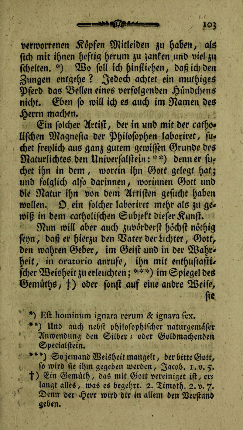wrnjorrfiim .Hopfen ?0H(fei&cn ju ^oibm, ölö ftd) mit t^nen ^cftjg ^erum ju janfen ,imb t)ie( 5u ftfteifen. *) SBo foü Id) ^inpif^cn, bflgidj&cti Sungen entgehe ? acl)fcf cm muf^ig^ 9)fert» bag betten eincg öcrfolgcnben ^unb^eng iiid>f. €()en fo roitt ic^ es auc^ im Dramen bes Jperrn motten. €in folcbec ‘^Crfi(^/ &er in unb mit ber cof^o* lif^cn SOTagnefia ber ^^iiofop^en faborirct, fu* d)et frcpllcb aug ganj gutem getpiffen ©runbe beg Slaturd^fcg ben Unipcrfalflcin: **) benner fuf d^ei i^n in bem / »porcin i^n @ötf gefegt ^at; unb fo(glid) nlfo barinnen, mot’innen @ott unb bic 9^atur i^n Pon bem ’Ät’tijlen gefugt ^aben ipoflen. D. ein folc^ei- faboriret me^r ofg ju ge* ipi^ in bem cat|)ofifcben ©ubjeft biefer^unjl. 9^un tpifl aber auch JuPorbeeff ^od)j! not^ig fepn, ba^ er §ierju ben fJSater beriid)tec, @otf, ben tpa|ren @cbec, im ©cif! unb in ber ?[öa^r* ^eif, in oratorio anrufe, i^n mit ent^ufta^i* feber^HJeig^eit juccleud>teh; ***) im@piegelbeg ©emut^g/ t) oöer fonj! auf eineanbre 2Bcife, ft« •) Eft hominum ignara rerum & ignava fex, UnD auch ne6g »bftefopbtftber naturgemdfer Sfntpcnbung ben ©ilbev ( ober ©olbmaebenben ©pectaigetn. •**) ©ojemanbSSetäbeitwangett, ber bitte ©ott, . fo wirb fte ibm gegeben werben, ^acob. i.o. f. f) €in ©emi'ub, baö mit ©ott »ereiniget ift, en langt alles, n>aS eS begehrt. 2. '2;imotb. 2.0.7» ® enn ber ^err wirb bir in allem ben SSerpanb geben.