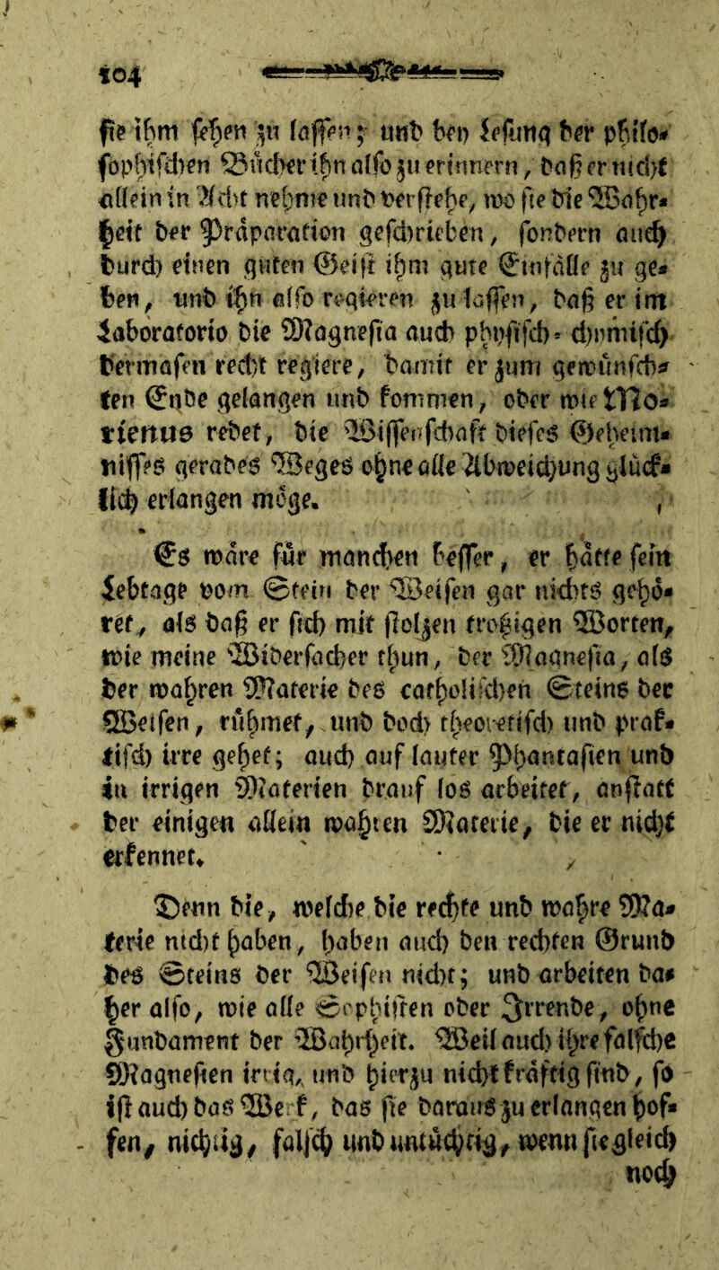 fie ilBm ;■ utit* bfi) JcpjtK? ber pbt’fo* föpfjifdicn ^lidwi^nalfojiierümern, tiflßfrn!cl)t «Hein in 'Hd^t nebni« unb tJerfle^p, wo fte bie iSo^r* |«t t»^r ^^rflpflffldon gefdjrieben, fonbpcn oiit^ fcurd) einen guten ©eift t^ni gute ^inidÖe ju ge* Ben, tinb ifin e(fo regieren juioffen, bag er im iaboraforio bie QKagnefta aucb phpfjfd)» d)nnnfc^> fermflfen red)t regiere/ bannt er jum geitnlnfcbif ten ^ijbe gefangen unb fomnien, ober wie tTlo* tiettttö rebet, bie iiGiffenfcbaff biefeg <©eheim* »tiifeb gerabes ©egeö o§neaflc 2lbn)eid)iinggiucf» lli^ erlangen möge. , Cs njdre für manchen beffer, er b^tte fein iebtage eom @feiti ber “©eifen gar nichts geho* refy als bag er ftd) mit jloljen fro|igcn üöorten, wie meine iS3iberfad)er tl^un, ber iSlagncfia/ als ber magren SPTaterie bes cart)o!ifd)eh ©teins bec SlBetfen, rühmet, unb bod> tf^eoietifd) unb praf* tifd) irre ge^ef; and) auf lauter 4n irrigen ^toferien branf los arbeitet, anfiatr ber einigen ade»« malten 2)?afeiie, bie er nidjf erfennet. ' ^ ^fun bie, weld)e bie recfjte unb wo^re ?J)?a* terie ntd)t^aben/ haben and) ben rechten ©runb bes Steins ber fjßcifen nidKj unb arbeiten ba# her aifo/ rote oüe Scptiitren ober 3irf«be, ohne §unbament ber ^etlaud)ihrefalfche QKagneftcn irrig,, unb hirrju ni^l fräftig ftüb, fo i)laud)bas®c;f, bas fie baronS ju erlangen hof* fen^ ntchug/ falj^ unb«ntü(hng,roennficgleich