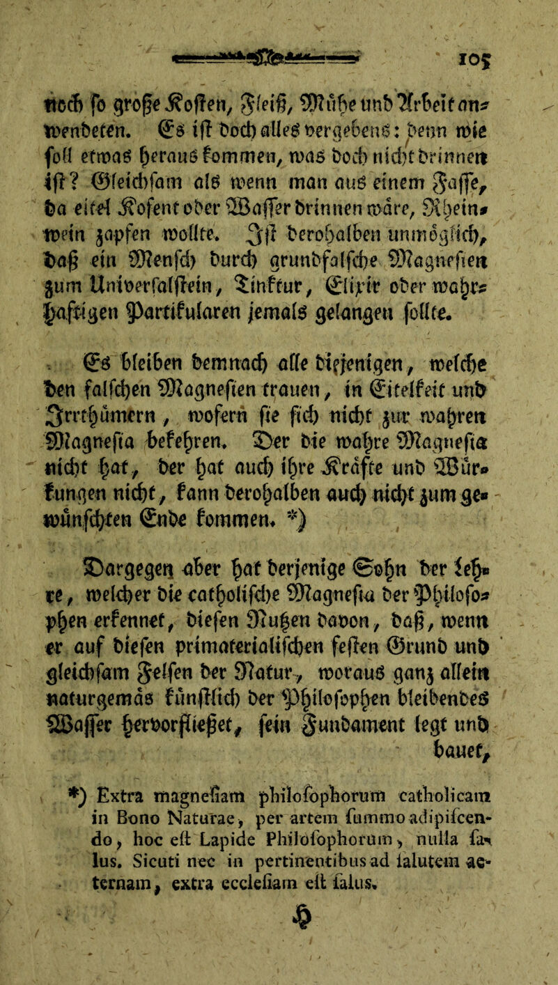 «cd) fo grcfe hoffen, ^^SJJu^etin&Tfr^eifoTj:? icenbetcn. ^6 ifl ??oct) alleg t>erg?6enö: jbetjn nj»c foü eticaß f)frauij fommen, wag bod) nidjCbrinneit ift? 0fetd)fam fl{g wenn man aug einem ^affe, fea eifei Kofent obei- i2Ba|ferbrinncn wäre, 9^ijein» wein japfen woflte. ^jl berof>a(ben unmegticb/ 1)0^ ein ?!0?enfd) burcb grunbfa(fd)e 1S)?agnpfien gum Unicerforjlein, ^inftur, ©iyit ober wo^cs affigen Partifnlaren jemalg gciangen fcllfe. <5^ bleiben bemnaib affe bifjenigen , wefd)C ben falfd)cn SKogneficn trauen, in ©telfeit unl> / wofern fie fid) ni^f jur wabrett SOfagnefta befebren. ^cr bie wahre SHagnefia ttidif hot^ ber hat au^ i§rc ^cdfte unb iSJur» tungen nicht/ fann berohafben aw(h iw# iumgc» wunfchten €nbe fommcm *) SJargegeq aber hat berjmige (B®hn ber Ich» re , welcher bie eatholifd)e ©lagnefw ber'Ph‘*afo* phtn crfennet, biefen Sluhen bacon, ba|, wenn «r auf biefen primaterialifdjen fejien ©runb unb gleichfam Reifen ber 97aturT, woraug ganj alfein «oturgemds funflfid) ber ^Pht^^fobh^tr bleibcnbeS SBaffer h^borjliefet, fein ^unbament legt unb bauet, ♦) Extra rnagnefiain j)biloropböruni catboUcain in Bono Naturae, per artem fummo adipifcen- do, hoc e(t Lapide Philofophorüm, nulla fa*» lus. Sicuti nec in pertinentibus ad ialutein ae* ternain, extra eccleiiarn eit laUis.