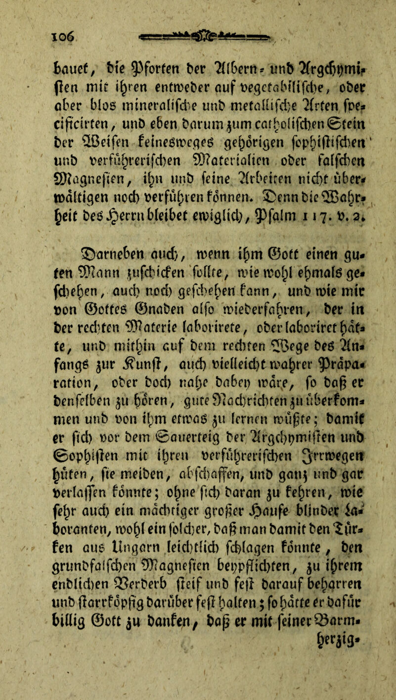 fcauef, bte 9^forfcn bcr 'Eltern» un& 2(r9^t)mir flcn mii i^rcn enfweber ouf toe9ef(5bi(ifcl)e, oöet ober blos ininefolifd’.e unb mffü[(ifd)e 'Jfrfen fpc« cificirten, unb eben bonnn jum cat^olifcben 0tein ber 'üßeifen felneßirefleö gehörigen fop^iflifdieti' unb perfü^redfd)en SCRaterialtcn ober falfd)ett SDJügneften, i^n iinb feine '^irbetren ntd)t überi» lodKigcn nod) perfuf)ien fdnnen. ©ennbic®o^r» §cif beö ^erni bleibet etptglid}, 9^ffllm 117. P. 3» ^Darneben and), wenn i^m ©o(f einen gu- ten tfRann .^ufdiicfen Tollfe, tnie wof^l e^malß ge- (diesen, oueb nod) gefd)eben fann, unb n)ie mic pon ©offeß ©naben alfo toieberfabien, ber in ber red5tcn 'Waterie (aboiirete, ober (aborirct fidt» ti, unb mithin auf beni red)f€n 110096 bed An- fänge jur .^unfl/ and) pie(leid)t rcabrer ^rdpa« ration, ober bod) nabe babep »rdr^e, fo ba§ ec bcnfelben jii bdren, guteDladiricbten^unberfom- men unb pon ibm ewad ju lernen roiifte; bamiC er fid) por bein ©auerteig ber '2lrgri)pmirten unb ©op^ijlen mit ihren perführerifeben hüten, fie meiben, abfdiaffen, unb gan^ unb gac Perlajfen fdnnte; ohne fid) baran ju fehren, mic fehr aud) ein mdditiger großer .^anfe bljnbec fa- boranfen, rnohl ein fold)er, bag man bamif ben ‘Jfir- fen au6 Ungarn ,leid)t(id) fcfelagen fdnnte, ben grunbfaifchen Wagnefien bepppid)fen, ju ihrem ehblid)en SSerberb fteif unb fej} barauf beharren unb fiarrfdpftg baruber fefl halten; fohdtte er bafiic billig ©Ott ju bonfen, bap ec mit feiner löarm.