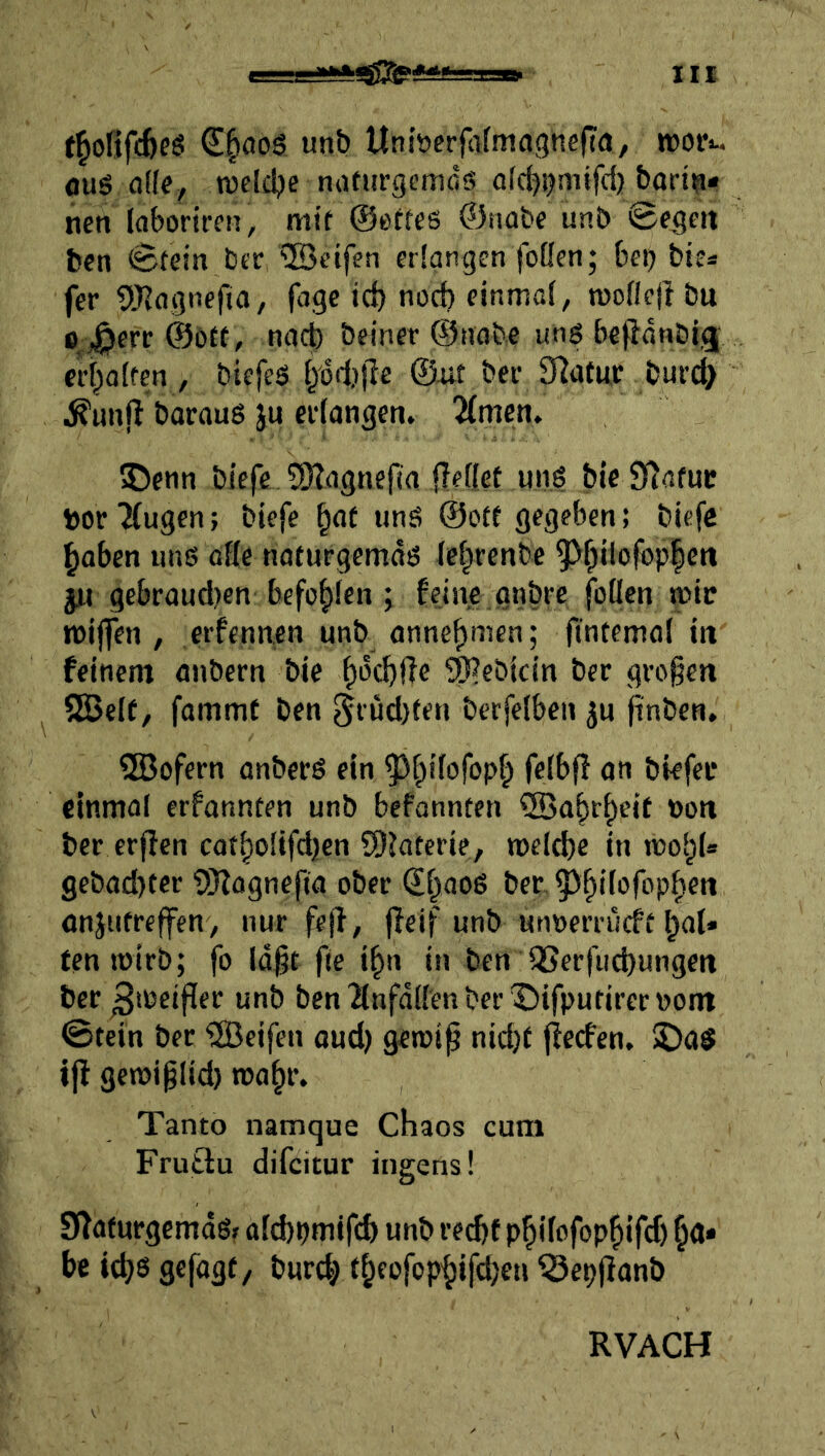 f^olifc^eö unb Unitjcrfalmagncfia, wori. fluS a(fe, lueldje naturgemdö af^mifd) bad^* neti Idborifcn, mit ©etfes ©nabe unb 0egen feen 0tein bcr ®eifen erlangen fofleti; beij btes fer 9JJagnefia, jage id) nod) einmal, moflejl bu o ^err ©ott, nach beiner ©nobc uns bejidnöigj eri^aften, biefeS i/od)jle ©ait ber SRatwr buvd> ^unfl barauS ju eidangen. Timen, 55enn biefe 5)?agne{ia jTefiet uns bic Statut toor JCugen; bieje imS ©ott gegeben; biefe haben uns otte noturgemds Ichrenbe ^hilofop|en JU gebraud}en bcfohien ; feine gnbre foücn mir tt)ijfen , erfennen unb annehmen; ftntemal in feinem anbern bie 9}?ebicin ber grogen SGBelf, fammt ben eft üd)fen berfelben ju finben, 5Bofern anbeeS ein ^^hiiofoph fl» bkfei* einmal erfonnten unb befonnten Wahrheit »on ber erfien cotholifdjen SDJatcrie, n)e(d)e in mohl* gebad>tcr SHagnefta ober €haoS ber- anjutreffen, nur fejf, jfeif unb unnerrucft haU tenmirb; fo (dgt fie ifin in ben iJSerjucbungett ber ^loeijler unb ben'änfdli'enber'Difputireroom 0tein ber 'UBeifen aud) geroip nid)t ffecfen. !DaS ijl geroi^Iid) roahr. Tanto namque Chaos cum Fruttu difcitur Ingens! SWaturgemdSf ald)pmjfcb unb re^f phifofophifd) h«* bc id;6 gefagf / burd; theofophifdjeu ^epjfanb RVACH