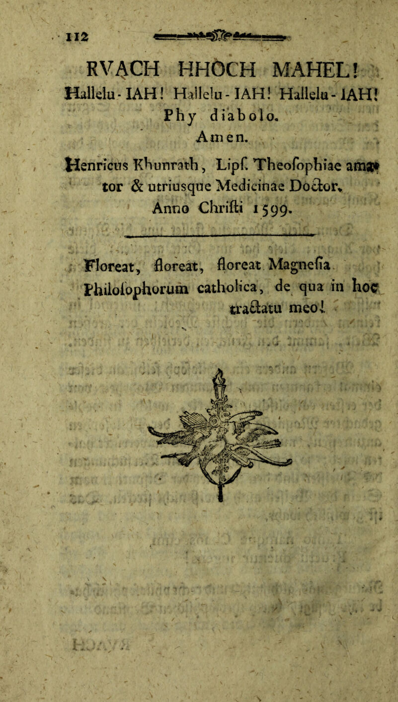 RV^CH HHÖCH MAHEL! Halldu-IAH! Hailelu-IAH! Hallela-IAH! Phy diabolo. Anien. Hsnricns Kbunraib, LipC Theofophiac am»* tor & utriusque Medicinae Docior* Anno Chrifti 1599. FJoreat, floreapt, floreat Magnefia. Phiioiophorutn cathoKca, de qua in hoc traciätu meoi