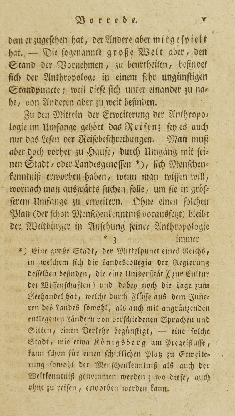 benier5ugefcf)cn {)at, terSlnbere abermitgefpieit bat., — ^te fegenannte geofe SOBclt aber. Den 0taiiD bei’'3}orncl)men / ju betirtbeilen/ bepnbet fid) ber 21nti)ropö(oge in einem fel)i* ungfinfiigen 0tanbpin)cfe ,• mcil biefc fiel) unter einanber äu na« hi, üon Slnberen aber ju meit bepnben. f '“^1 )U ben 50Jifte(n ber Srmeiterung ber Slntbropo« logie im Umfange gehört bae>Dieifenj fepe^ aud) mir baö Sefen Der ?Xcifebcfd)reibungen. COlan mu^ aber Doch oorber jU '&aufe, Durd) Umgang mit fei« nen <£tabt«ober £anbeögenoffen *), ficf) 5}ienfd)en< fenntnili ermorben haben/ menn man miffenmill/ mofnach man außmdrtö fudhen foHc, um |7e in grö|7 * ferem Umfange ju ermeitern. Ofme einen folchen 5^(an (berfdjon 5)tcnfchenfcnntnif ooraudfehO bieibt Der, ?lBeitbui'öcr in Slnfehiing feiner SinthropoSogie * 3 immer (Jine 91’cf^c t»ec !)}]itte[|)unct eine^ [HeiePf in we(d)em ft'd) t)lc ^ant^c^coüegia t>ci’ Olegicrnn^ bciTciben bcft'nöen, Die eine Uni^?nlTtat X €u(tuv tei’2BijTenfd}aftcn) unt) tsa6ei; nod) l)ie Sage jutn 0ee()ant)c( f)at/ meldK turch Sduffe auö t>em ren bc5 Sanbeö nlö aud) mit angranjchben entlegenen Sdnbeni oon uei’fdjicbenen 0prad)cn unb (glitten/ einen ^ertef^i’ begunjligt/ — eine fotd)C 0tabt/ naie etma ,^6nig^6erg am ^i'ege(pu|]e/ fann fd)on für einen fd)icf(id)en ^Ua^ 511 (J*rireite^ rimg fomo(;t ber ^enfd)enfenntniß M and; ber 2Bc(tfenntniß genemmen merben \ mp biefe^ aud; <?I;ne reifen f ermorOen merben fann,.