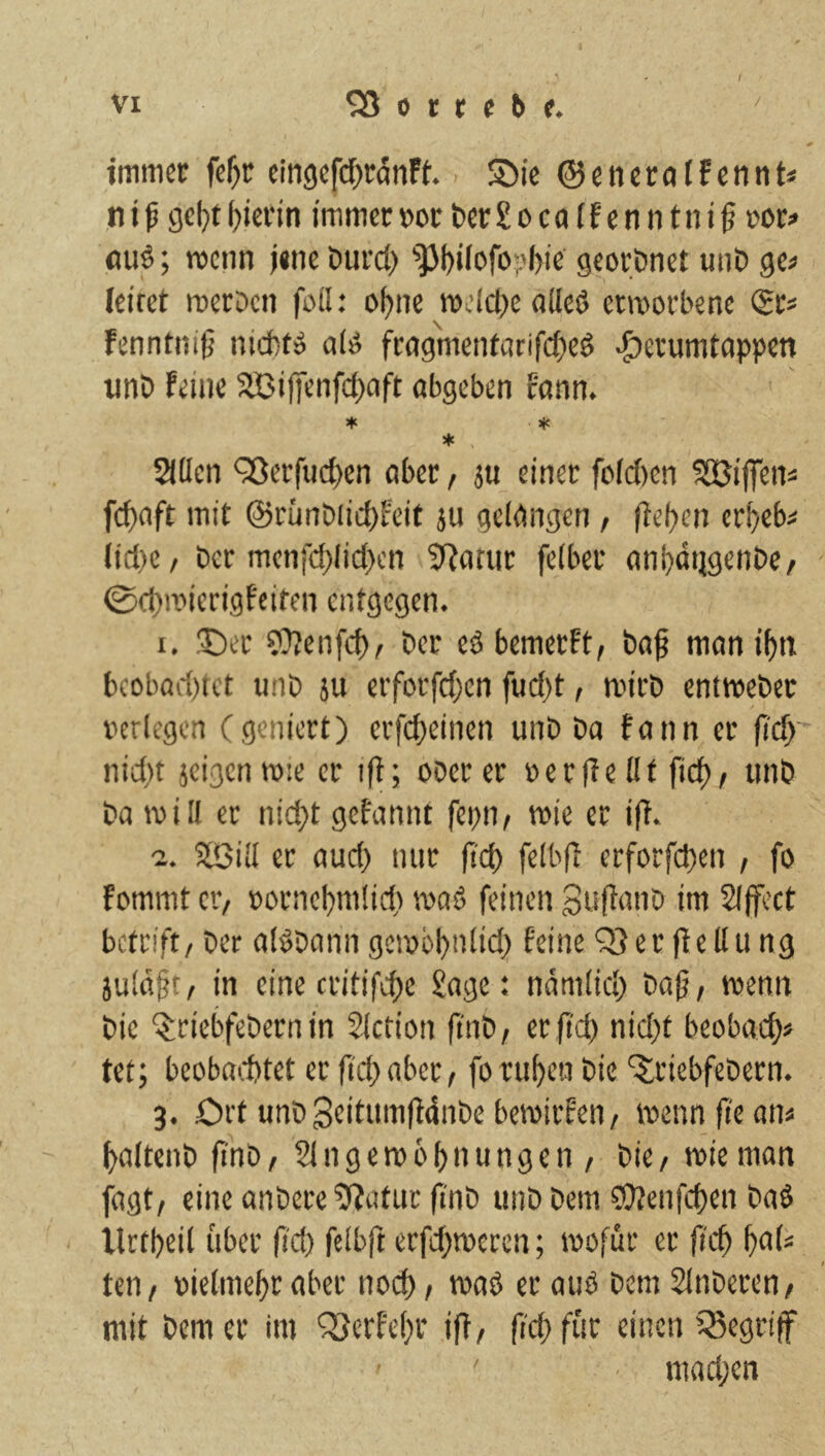 immer fe^r cin9cf(^rflnFt'. Sie ©enerolfcnnt* ,n t ß geljt hierin immer »or t>er £ o c a (f c n n t n t § ror# fluö; menn jene Durci) ^]3l)i(ofo|)bic geordnet uni) ge« leiret merDeii foil: o^ne welche oUeö enuorbenc (£r« Fenntniß nid)t» a(ö frag'metUntifc^eö ^erumtoppen uni) Feine SBifienfcf)nft nbgeben rnnn. if. if. * 21tlen ^erfuct)en aber, ju einer foi(J)en ^SUilTen« fci)nft mit @rünbiict)Feit ju geigngen, |iel)en cr^eb« (id)C/ Der men[d)lid)en SRatur felber anl^dtjgenbe, ©d)n)ierigFciten entgegen. 1. !X)er ?)?enfcf)^ ber eö bemerFt, baf moni^n bcobad)tct unb ju erforfd;en fucf)t, mirb entmeber verlegen (geniert) erfci)einen unb ba fann er fi'c^ nid)t jeigenmie er ifl; oberer verfleflt fi($, unb ba will er nid;t gefannt fepn, wie er ifl. 2. Siöill er aud) nur fid) felbfl erforfd)en , fo Fommt er/ vornel)mlid) waä feinen Suflanb im Slffcct betrift/ ber alöbann gewol)nlid) feine Q}er fledu ng juld§t/ in eine critifc^e £agc: ndmlid) ba0/ wenn bie ^riebfebernin SIction finb/ erjld) nid)t beobaef)« tet; beobai.1)tet er ft'd) aber / fo rillen bie ‘^riebfebern. 3. Ort unb Seitumjldnbe bewirfen / wenn fi'e an« f^altenb fi'nb/ Eingewöhnungen / bie/ wie man fagt/ eine anbere 5?atuc fi'nb unb bem 3)?enfchen baö llttheil über fi'd) felbft erfchweren; wofür er [ich t)<tU teu/ vielmehr aber noch / »vaö ec auö bem Elnberen/ mit bem er im ^Qerfehr ifl/ fi'ch für einen iSegrif ■ niad;en