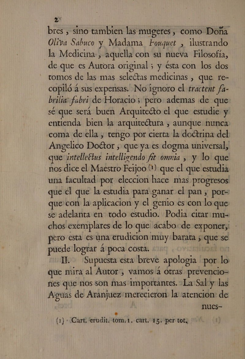 bres , sino tambien las mugeres , como Doña Oliva Sabuco y Madama Fouquet , ilustrando la Medicina, aquella con su nueva Filosofía, de que es Autora original ; y esta con los dos tomos de las mas seleótas medicinas , que re- copiló a sus expensas. No 1gnoro el tractent fa- brilia: fabri de Horacio 5 pero ademas de que sé que será buen Arquitecto el que estudie y entienda bien la arquitectura , aunque nunca coma de ella , tengo por cierta la doétrina del Angelico Doétor , que ya es dogma universal, que ¿intelleétus intelligendo a ommía y y lo que nos dice el Maestro Feijoo (1) que el que estudia una facultad por eleccion hace mas progresos que el que la estudia para. ganar el pan , por= que con la aplicacion y el genio es con loque se adelanta en todo estudio. Podía citar mu- chos exemplares de lo que acabo: de exponer;' dero esta es una erudición muy barata 5 he se puede lograt 4: poca costa. | Il. Supuesta esta breve apología por lo que mira al Autor”, vamos 4 otras prevencio- nes que nos son mas: Importantes. La Sal y las am de Aranjuez merecieron. la atencion: de nues-